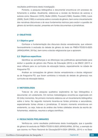 Conflitos e Convergências da Geografia 1 Capítulo 20 236
resultados preliminares desta investigação.
Portanto, a pesquisa bibliográfica e documental encontra-se em processo de
fichamento e análise. Atualmente, elabora-se a revisão da literatura de autoras e
autores como: Beauvoir (1970), Butler (2003), Foucault (1984), Guedes (1995), Louis
(2006), Scott (1995) e outros/as sobre o conceito de gênero, bem como o levantamento
das narrativas discursivas e de seus fundamentos teóricos para excluir a questão de
gênero do território escolar, presentes em fontes documentais e jornalísticas.
2 | 	OBJETIVOS
2.1	Objetivo geral
Conhecer a fundamentação dos discursos dos/as vereadores/as, que votaram
favoravelmente à exclusão do debate de gênero do texto do PMEA-TO/2015-2025
(ARAGUAÍNA, 2015a), bem como a dos/as religiosos/as que a apoiaram.
2.2	 Objetivos específicos
Identificar as semelhanças e as diferenças nas justificativas apresentadas para
excluir a questão de gênero dos Planos de Educação (2015) e da BNCC (2017) e
seus reflexos para os currículos da educação básica, especialmente na cidade de
Araguaína-TO.
Analisar as concepções de gênero dos/as vereadores/as e dos/as religiosos/
as de Araguaína-TO, que foram contrários à inclusão do debate de gênero(s) nos
currículos da educação básica.
3 | 	METODOLOGIA
Trata-se de uma pesquisa qualitativa exploratória do tipo bibliográfica e
documental, em andamento. Em termos metodológicos encontra-se organizada em
03 (três) momentos. No primeiro momento elaborou-se um levantamento bibliográfico
sobre o tema. No segundo momento levantou-se fontes primárias e secundárias,
especialmente fontes oficiais e jornalísticas. O terceiro momento encontra-se em
andamento, ou seja, trata-se da análise das fontes coletadas através da escrita de:
fichamentos, relatórios, resumos e artigos científicos.
4 | 	RESULTADOS PRELIMINARES
Verificou-se, como resultados preliminares desta investigação, que a questão
de gênero foi excluída do PMEA-TO/2015-2025 (ARAGUAÍNA, 2015a), a exemplo do
que ocorreu no Plano Nacional de Educação/2014-2024 (BRASIL, 2014) e na Base
 