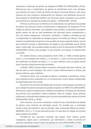 Conflitos e Convergências da Geografia 1 Capítulo 20 238
excluíssem a dimensão de gênero da redação do PMEA-TO (ARAGUAÍNA, 2015a).
Observou-se que a problemática de gênero foi identificada como uma ideologia,
que colocava em risco o direito da família de educar seus/suas filhos/as, bem como
colocava em risco crianças e adolescentes em relação à sua identidade sexual etc.
Essa posição foi identificada também nos discursos dos/as vereadores que votaram
favoravelmente à exclusão da temática de gênero. (ARAGUAÍNA , 2015b).
Verificou-se ainda que há diferença na compreensão do significado da questão
de gênero nos discursos dos/as vereadores/as e religiosos/as de Araguaína-TO em
relação às teóricas feministas, que trabalham essa temática. A polissemia da palavra
gênero apesar de não ter sido identificada nos discursos dos/as vereadores/as e
nem nos dos/as religiosos/as, influenciou, entretanto, o debate e percebeu-se que
a complexidade do significado da categoria gênero foi sentida por eles/as. Contudo,
limitaram os significados de gênero a uma questão moral que, segundo eles/as, serviria
para confundir crianças e adolescentes em relação à sua identidade sexual. Sendo
assim, nesta visão, seria prudente abster-se dela no teor do documento do PMEA-TO
(ARAGUAÍNA, 2015a), para proteger, no seu entender, as crianças, os adolescentes
e a família.
Em sentido diverso a essa perspectiva, Scott (1995, p. 73-86), entende gênero
como “[...] uma categoria de análise [...]” e funciona “[...] como uma forma primária de
dar significado às relações de poder [...]”, ou seja, entender como os papéis sociais
foram impostos historicamente pela sociedade.
Já Butler (2003) entende gênero enquanto construção discursiva cultural, que
não se limita ao sexo biológico. Ela critica a cultura heteronormativa e binária, que
oprime mulheres, gays e lésbicas.
Percebe-se assim, que a questão de gênero é complexa e polissêmica. Então,
para entendê-la faz-se necessário ter um conhecimento mínimo dessa multiplicidade
de significados para não o limitar.
De acordo com as fontes levantadas até o presente, nesta pesquisa, percebeu-se
que o debate favorável à exclusão da questão de gênero no PMEA-TO (ARAGUAÍNA,
2015a) teve o apoio de religiosos/as: católicas e evangélicas. Há relatos de vereadores
que afirmam que consultaram líderes religiosos antes da votação. Esses políticos
justificaram a exclusão desse debate como uma forma de defesa dos valores da família
(ARAGUAÍNA, 2015b, p. 66-67).
Outro discurso, de um dos vereadores, revela-nos seu entendimento do debate
de gênero como sinônimo de orientação sexual: “Eu acredito que, a orientação
sexual é dever das famílias e, para as escolas, cabe a educação básica da criança.”
(MENDES, 2015, p. 7). O que demonstra haver um equívoco em relação ao conceito
desta categoria de análise.
Percebeu-se que ocorreram pressões das igrejas, tanto católica quanto
evangélicas, alguns pais e professores, que defenderam o direito da família em
continuar discutindo o ensino sobre sexualidade em casa (ARAGUAÍNA, 2015b).
 