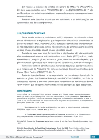 Conflitos e Convergências da Geografia 1 Capítulo 20 239
Em relação à exclusão da temática de gênero do PMEA-TO (ARAGUAÍNA,
2015a) e suas mediações com o PNE (BRASIL, 2014) e a BNCC (BRASIL, 2017) são
problemáticas, que serão desenvolvidas ao longo desta pesquisa, que encontra-se em
desenvolvimento.
Portanto, esta pesquisa encontra-se em andamento e as considerações ora
apresentadas são de caráter preliminar.
5 | 	CONSIDERAÇÕES FINAIS
Neste estudo, em termos preliminares, verificou-se que as narrativas discursivas
dos/as vereadores/as e religiosos/as, que se opuseram à inclusão da problemática de
gênero no texto do PMEA-TO (ARAGUAÍNA, 2015a) são semelhantes e fundamentam-
se nos discursos de proteção à família, no entendimento de gênero enquanto sinônimo
de sexo e/ou de orientação sexual, e/ou de identidade sexual.
Percebe-se aqui que seus fundamentos e significados são diametralmente
diversos do entendimento de autoras feministas como: Butler (2003) e Scott (1995),
que definem a categoria gênero em termos gerais, como um território de poder, que
possui múltiplos significados e que trata-se de uma construção cultural e não, biológica.
Verificou-se também semelhança nas narrativas discursivas dos/as vereadores/
as e religiosos/as de Araguaína-TO, como as narrativas discursivas difundidas pelo
Escola “Sem” Partido. (FRIGOTTO, 2017).
Portanto, é possível inferir, de forma provisória, que o movimento de exclusão da
questão de gênero dos Planos de Educação e da BNCC/2017 (BRASIL, 2017) foi de
abrangência nacional e tem como um dos seus fundamentos as narrativas do Escola
“Sem” Partido, que advogam a neutralidade político-ideológica da ação pedagógica.
REFERÊNCIAS
ARAGUAÍNA. Lei Municipal nº 2957, de 24 de junho de 2015. Dispõe sobre a aprovação do Plano
Municipal de Educação de Araguaína, Estado do Tocantins e dá outras providências. Diário Oficial
(da cidade de Araguaína - Estado do Tocantins), Araguaína, Suplemento do Diário Oficial, n. 864, p.
1-29, 24 jun. 2015a. Disponível em: <https://diariooficial.araguaina.tk/Arquivo/DiarioOficialSuplemento/
pdf/5.pdf>. Acesso em: 12 jan. 2018.
______. Câmara Municipal da Cidade de Araguaína – TO. Ata da 8ª sessão ordinária. (manuscr.).
Araguaína, 23 jun. 2015b, Livro de Atas, p. 62-72.
______. Lei Orgânica do Município de Araguaína – Tocantins. Araguaína, 2016. Disponível em: <
http://araguaina.to.leg.br/a-camara/lei-organica-do-municipio/>. Acesso em: 12 jan. 2018.
BEAUVOIR, Simone de. O segundo sexo: fatos e mitos. 4. ed. São Paulo: Difusão Europeia do Livro,
1970.
BRASIL. Constituição da República Federativa do Brasil de 1988. Disponível em: <http://www.
planalto.gov.br/ccivil_03/constituicao/ConstituicaoCompilado.htm>. Acesso em: 12 jan. 2018.
 