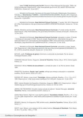 Conflitos e Convergências da Geografia 1 Capítulo 20 240
______. Lei nº 13.005, de 25 de junho de 2014. Aprova o Plano Nacional de Educação - PNE e dá
outras providências. Disponível em: <http://www.planalto.gov.br/ccivil_03/_ato2011-2014/2014/lei/
l13005.htm>. Acesso em: 10 out. 2017.
______. Ministério da Educação. Secretaria de Educação Continuada, Alfabetização, Diversidade e
Inclusão [...]. Nota técnica nº 24/2015 – CGDH/DPEDHUC/SECADI/MEC. Brasília, 2015. Disponível
em: <http://www.spm.gov.br/assuntos/conselho/nota-tecnica-no-24-conceito-genero-no-pne-mec.pdf>.
Acesso em: 10 jan.2018.
______. Ministério da Educação. Base Nacional Comum Curricular: 1ª versão. Set. 2015. Disponível
em: <http://historiadabncc.mec.gov.br/documentos/BNCC-APRESENTACAO.pdf>. Acesso em: 10 mar.
2018.
BRASIL. Ministério da Educação. Base Nacional Comum Curricular: 2ª versão revista. Abr.2016.
Disponível em: <http://historiadabncc.mec.gov.br/documentos/bncc-2versao.revista.pdf >. Acesso em:
12 mar. 2018.
______. Ministério da Educação. Base Nacional Comum Curricular: educação é a base. 3ª Versão
– Conteúdo em discussão no CNE. Texto em revisão. Disponível em: <http://portal.mec.gov.br/
index.php?option=com_docman&view=download&alias=79601-anexo-texto-bncc-reexportado-pdf-
2&category_slug=dezembro-2017-pdf&Itemid=30192 >. Acesso em: 12 mar. 2018.
______. Ministério da Educação. Base Nacional Comum Curricular: educação é a base. Versão
final. Disponível em: <http://basenacionalcomum.mec.gov.br/wp-content/uploads/2018/06/BNCC_EI_
EF_110518_versaofinal_site.pdf>. Acesso em: 12 mar. 2018.
BUTLER, Judith. Problemas de gênero: feminismo e subversão da identidade. Rio de Janeiro:
Civilização Brasileira, 2003.
CARDOSO, Marcelo Santos. Araguaína. Jornal do Tocantins, Palmas, 28 jun. 2015, Antena Ligada,
Política, p.2.
FOUCAULT, Michel. História da sexualidade I: a vontade de saber. 5. ed. Rio de Janeiro: Graal,
1984.
FRIGOTTO, Gaudêncio. Escola “sem” partido: esfinge que ameaça a educação e a sociedade
brasileira. Rio de Janeiro: UERJ/ LPP, 2017.
GUEDES, Mª. Gênero, o que é isso?. Psicologia: ciência e profissão, Brasília, v. 15, n. 1-3, p. 4-11,
1995. Disponível em: <http://www.scielo.br/pdf/pcp/v15n1-3/02.pdf>. Acesso em: 14 abr. 2018.
IBGE. Instituto Brasileiro de Geografia e Estatística. Araguaína. IBGE, 2010. Disponível em: <https://
cidades.ibge.gov.br/brasil/to/araguaina/panorama>. Acesso em: 06 mar. 2018.
JORNAL DO TOCANTINS. Conselho orienta inclusão de ‘gênero’. Sessão Educação. Jornal do
Tocantins, Palmas, 12 de setembro de 2015. Geral, p. 6.
LOUIS, Marie-Victoire. Diga-me: o que significa gênero?. Sociedade e Estado, Brasília, v. 21, n. 3, p.
711-724, 2006. Disponível em: <http://www.scielo.br/pdf/se/v21n3/a08v21n3.pdf> Acesso em: 14 abr.
2018.
MENDES, Gláucia. Em Araguaína, PME também exclui. Jornal do Tocantins, Palmas, 26 jun. 2015.
Geral, p. 7.
SCOTT, Joan. Gênero: uma categoria útil de análise histórica. Educação & Realidade. Porto Alegre,
vol. 20, nº 2, jul./dez. 1995, p. 71-99.
 