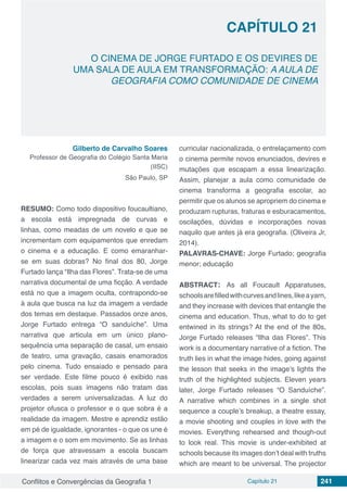 Conflitos e Convergências da Geografia 1 Capítulo 21 241
CAPÍTULO 21
doi
O CINEMA DE JORGE FURTADO E OS DEVIRES DE
UMA SALA DE AULA EM TRANSFORMAÇÃO: A AULA DE
GEOGRAFIA COMO COMUNIDADE DE CINEMA
Gilberto de Carvalho Soares
Professor de Geografia do Colégio Santa Maria
(IISC)
São Paulo, SP
RESUMO: Como todo dispositivo foucaultiano,
a escola está impregnada de curvas e
linhas, como meadas de um novelo e que se
incrementam com equipamentos que enredam
o cinema e a educação. E como emaranhar-
se em suas dobras? No final dos 80, Jorge
Furtado lança “Ilha das Flores”. Trata-se de uma
narrativa documental de uma ficção. A verdade
está no que a imagem oculta, contrapondo-se
à aula que busca na luz da imagem a verdade
dos temas em destaque. Passados onze anos,
Jorge Furtado entrega “O sanduíche”. Uma
narrativa que articula em um único plano-
sequência uma separação de casal, um ensaio
de teatro, uma gravação, casais enamorados
pelo cinema. Tudo ensaiado e pensado para
ser verdade. Este filme pouco é exibido nas
escolas, pois suas imagens não tratam das
verdades a serem universalizadas. A luz do
projetor ofusca o professor e o que sobra é a
realidade da imagem. Mestre e aprendiz estão
em pé de igualdade, ignorantes - o que os une é
a imagem e o som em movimento. Se as linhas
de força que atravessam a escola buscam
linearizar cada vez mais através de uma base
curricular nacionalizada, o entrelaçamento com
o cinema permite novos enunciados, devires e
mutações que escapam a essa linearização.
Assim, planejar a aula como comunidade de
cinema transforma a geografia escolar, ao
permitir que os alunos se apropriem do cinema e
produzam rupturas, fraturas e esburacamentos,
oscilações, dúvidas e incorporações novas
naquilo que antes já era geografia. (Oliveira Jr,
2014).
PALAVRAS-CHAVE: Jorge Furtado; geografia
menor; educação
ABSTRACT: As all Foucault Apparatuses,
schoolsarefilledwithcurvesandlines,likeayarn,
and they increase with devices that entangle the
cinema and education. Thus, what to do to get
entwined in its strings? At the end of the 80s,
Jorge Furtado releases “Ilha das Flores”. This
work is a documentary narrative of a fiction. The
truth lies in what the image hides, going against
the lesson that seeks in the image’s lights the
truth of the highlighted subjects. Eleven years
later, Jorge Furtado releases “O Sanduíche”.
A narrative which combines in a single shot
sequence a couple’s breakup, a theatre essay,
a movie shooting and couples in love with the
movies. Everything rehearsed and though-out
to look real. This movie is under-exhibited at
schools because its images don’t deal with truths
which are meant to be universal. The projector
 