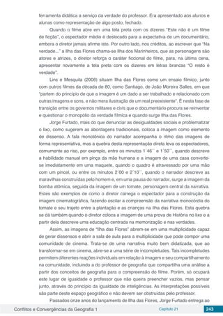 Conflitos e Convergências da Geografia 1 Capítulo 21 243
ferramenta didática a serviço da verdade do professor. Era apresentado aos alunos e
alunas como representação de algo posto, fechado.
Quando o filme abre em uma tela preta com os dizeres “Este não é um filme
de ficção”, o espectador médio é deslocado para a expectativa de um documentário,
embora o diretor jamais afirme isto. Por outro lado, nos créditos, ao escrever que “Na
verdade...” a Ilha das Flores chama-se Ilha dos Marinheiros, que as personagens são
atores e atrizes, o diretor reforça o caráter ficcional do filme, para, na última cena,
apresentar novamente a tela preta com os dizeres em letras brancas “O resto é
verdade”.
Lins e Mesquita (2008) situam Ilha das Flores como um ensaio fílmico, junto
com outros filmes da década de 80, como Santiago, de João Moreira Salles, em que
“partem do princípio de que a imagem é um dado a ser trabalhado e relacionado com
outras imagens e sons, e não mera ilustração de um real preexistente”. É nesta fase de
transição entre os governos militares e civis que o documentário procura se reinventar
e questionar o monopólio da verdade fílmica e quando surge Ilha das Flores.
Jorge Furtado, mais do que denunciar as desigualdades sociais e problematizar
o lixo, como sugerem as abordagens tradicionais, coloca a imagem como elemento
de dissenso. A fala monotônica do narrador acompanha o ritmo das imagens de
forma representativa, mas a quebra desta representação direta leva os espectadores,
comumente ao riso, por exemplo, entre os minutos 1´46´´ e 1´50´´, quando descreve
a habilidade manual em pinça da mão humana e a imagem de uma casa converte-
se imediatamente em uma maquete, quando o quadro é atravessado por uma mão
com um pincel, ou entre os minutos 2´00 e 2´10´´, quando o narrador descreve as
maravilhas construídas pelo homem e, em uma pausa do narrador, surge a imagem da
bomba atômica, seguida da imagem de um tomate, personagem central da narrativa.
Estes são exemplos de como o diretor carrega o espectador para a construção da
imagem cinematográfica, fazendo oscilar a compreensão da narrativa monocórdia do
tomate e seu trajeto entre a plantação e as crianças na Ilha das Flores. Esta quebra
se dá também quando o diretor coloca a imagem de uma prova de História no lixo e a
partir dela descreve uma educação centrada na memorização e nas verdades.
Assim, as imagens de “Ilha das Flores” abrem-se em uma multiplicidade capaz
de gerar dissensos e abrir a sala de aula para a multiplicidade que pode compor uma
comunidade de cinema. Trata-se de uma narrativa muito bem didatizada, que ao
transformar-se em cinema, abre-se a uma série de incompletudes. Tais incompletudes
permitem diferentes reações individuais em relação à imagem e seu compartilhamento
na comunidade, incluindo a do professor de geografia que compartilha uma análise a
partir dos conceitos de geografia para a compreensão do filme. Porém, só ocupará
este lugar de igualdade o professor que não queira preencher vazios, mas pensar
junto, através do princípio da igualdade de inteligências. As interpretações possíveis
são parte deste espaço geográfico e não devem ser obstruídas pelo professor.
Passados onze anos do lançamento de Ilha das Flores, Jorge Furtado entrega ao
 