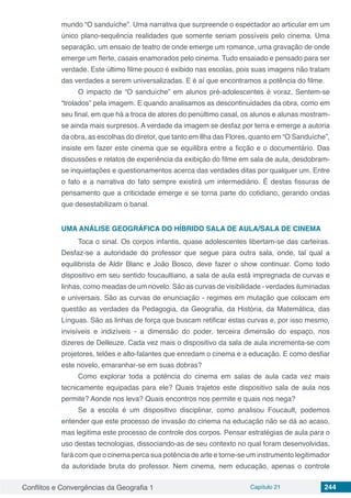 Conflitos e Convergências da Geografia 1 Capítulo 21 244
mundo “O sanduíche”. Uma narrativa que surpreende o espectador ao articular em um
único plano-sequência realidades que somente seriam possíveis pelo cinema. Uma
separação, um ensaio de teatro de onde emerge um romance, uma gravação de onde
emerge um flerte, casais enamorados pelo cinema. Tudo ensaiado e pensado para ser
verdade. Este último filme pouco é exibido nas escolas, pois suas imagens não tratam
das verdades a serem universalizadas. E é aí que encontramos a potência do filme.
O impacto de “O sanduíche” em alunos pré-adolescentes é voraz, Sentem-se
“trolados” pela imagem. E quando analisamos as descontinuidades da obra, como em
seu final, em que há a troca de atores do penúltimo casal, os alunos e alunas mostram-
se ainda mais surpresos. A verdade da imagem se desfaz por terra e emerge a autoria
da obra, as escolhas do diretor, que tanto em Ilha das Flores, quanto em “O Sanduíche”,
insiste em fazer este cinema que se equilibra entre a ficção e o documentário. Das
discussões e relatos de experiência da exibição do filme em sala de aula, desdobram-
se inquietações e questionamentos acerca das verdades ditas por qualquer um. Entre
o fato e a narrativa do fato sempre existirá um intermediário. É destas fissuras de
pensamento que a criticidade emerge e se torna parte do cotidiano, gerando ondas
que desestabilizam o banal.
UMA ANÁLISE GEOGRÁFICA DO HÍBRIDO SALA DE AULA/SALA DE CINEMA
Toca o sinal. Os corpos infantis, quase adolescentes libertam-se das carteiras.
Desfaz-se a autoridade do professor que segue para outra sala, onde, tal qual a
equilibrista de Aldir Blanc e João Bosco, deve fazer o show continuar. Como todo
dispositivo em seu sentido foucaultiano, a sala de aula está impregnada de curvas e
linhas, como meadas de um novelo. São as curvas de visibilidade - verdades iluminadas
e universais. São as curvas de enunciação - regimes em mutação que colocam em
questão as verdades da Pedagogia, da Geografia, da História, da Matemática, das
Línguas. São as linhas de força que buscam retificar estas curvas e, por isso mesmo,
invisíveis e indizíveis - a dimensão do poder, terceira dimensão do espaço, nos
dizeres de Delleuze. Cada vez mais o dispositivo da sala de aula incrementa-se com
projetores, telões e alto-falantes que enredam o cinema e a educação. E como desfiar
este novelo, emaranhar-se em suas dobras?
Como explorar toda a potência do cinema em salas de aula cada vez mais
tecnicamente equipadas para ele? Quais trajetos este dispositivo sala de aula nos
permite? Aonde nos leva? Quais encontros nos permite e quais nos nega?
Se a escola é um dispositivo disciplinar, como analisou Foucault, podemos
entender que este processo de invasão do cinema na educação não se dá ao acaso,
mas legitima este processo de controle dos corpos. Pensar estratégias de aula para o
uso destas tecnologias, dissociando-as de seu contexto no qual foram desenvolvidas,
fará com que o cinema perca sua potência de arte e torne-se um instrumento legitimador
da autoridade bruta do professor. Nem cinema, nem educação, apenas o controle
 