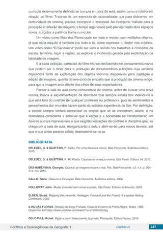 Conflitos e Convergências da Geografia 1 Capítulo 21 247
currículo externamente definido se cumpra em sala de aula, assim como o roteiro em
relação ao filme. Trata-se de um exercício de racionalidade que para dobrar-se em
comunidade de cinema, precisa incorporar o irracional. Ao incorporar mafuás para a
produção e reflexão de imagens, o tempo organizado pelo planejamento abre espaços
novos, surgidos a partir da trama curricular.
Um vídeo como Ilhas das Flores pode ser visto e revisto, com múltiplos olhares,
já que nada daquilo é verdade (ou tudo o é), como expressa o diretor nos créditos.
Um vídeo como “O Sanduíche” pode ser visto e revisto nos trabalhos e conceitos de
escala, território, lugar e região, ao explorar o incômodo gerado pela explicitação da
falsidade da imagem.
E a cada exibição, camadas do filme vão se desfazendo em pensamentos novos
que podem ser o mote para a produção de documentários e ficções cuja verdade
dependerá tanto da exploração dos objetos técnicos disponíveis para captação e
edição de imagens, quanto do exercício de empatia que a produção de cinema exige,
para que a imagem arda diante dos olhos de seus espectadores.
Pensar a sala de aula como comunidade de cinema, antes de buscar uma nova
escola, busca a experimentação da liberdade que sempre estará nos indivíduos e
que está fora do controle de qualquer professor ou professora, pois os sentimentos e
pensamentos daí oriundos fazem parte da solitária experiência de Ser. Por definição,
a escola sempre tentará escravizar os corpos que ali se encontram, assim, é na
resistência consciente e sensível que a escola e a sociedade se transformarão em
devires outrora imprevisíveis e que exigirão inovações de controle e disciplina que, ao
chegarem à sala de aula, reorganizarão a aula e abrir-se-ão para novos devires, até
que o que antes parecia sólido, desmanche-se no ar.
BIBLIOGRAFIA
DELEUZE, G. & GUATTARI, F. Kafka: Por uma literatura menor. Belo Horizonte: Autêntica editora,
2015.
DELEUZE, G. & GUATTARI, F. Mil Platôs: Capitalismo e esquizofrenia. São Paulo: Editora 34, 2012.
DIDI-HUBERMAN, Georges. Quando as imagens tocam o real. Pós: Belo Horizonte, v.2, n.4, p. 204-
219, nov 2012.
GALLO, Silvio. Deleuze e Educação. Belo Horizonte: Autêntica editora, 2008.
HOLLOWAY, John. Mudar o mundo sem tomar o poder. São Paulo: Editora Viramundo, 2003.
ELDEN, Stuart. Mapping the presente: Hedegger, Foucault and the Project of a spatial History.
Continuum, 2002.
ILHA DAS FLORES. Direção de Jorge Furtado. Casa de Cinema de Porto Alegre. Brasil, 1989.
Disponível em https://www.youtube.com/watch?v=e7sD6mdXUyg
FOUCAULT, Michel. Vigiar e punir: Nascimento da prisão. Petrópolis: Editora Vozes, 2014.
 