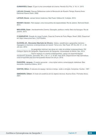 Conflitos e Convergências da Geografia 1 Capítulo 21 248
GUIMARÃES, Cesar. O que é uma comunidade de cinema. Revista Eco Pós, V. 18, n1, 2015.
LACLAU, Ernesto. Nuevas Reflexiones sobre la Revolución de Nuestro Tiempo. Buenos Aires:
Ediciones Nueva Visión, 2000.
LATOUR, Bruno. Jamais fomos modernos. São Paulo: Editora 34, 3 edição, 2013.
MASSEY, Doreen. Pelo espaço: uma nova política da espacialidade. Rio de Janeiro: Bertrand Brasil,
2015.
MIGLIORIN, Cezar. Inevitavelmente Cinema: Educação, política e mafuá. Beco do Azougue, Rio de
Janeiro, 2015.
O SANDUÍCHE. Direção de Jorge Furtado. Casa de Cinema de Porto Alegre. Brasil, 2000. Disponível
em https://www.youtu.be/v_YcDYGdAKs
OLIVEIRA JR., Wenceslao Machado de Oliveira. Videos, resistências e geografias menores –
linguagens e maneiras contemporâneas de resisitir. Terra Livre, São Paulo, SP. Ano 26, V.1, n. 34.
Jan-Jun, 2010.
_______________. As geografias menores nas obras em vídeo de artistas contemporâneos. XIV
Colóquio Ibérico de Geografia, Departamento de Geografia, Universidade do Minho. Nov. 2014.
_______________. Outros espaços no cinema contemporâneo: campo de experimentações
escolares?. Quaestio, Sorocaba, SP, v. 18, n.1, p. 67-84, maio 2016. Disponível em http://periodicos.
uniso.br/ojs/index.php?journal=quaestio Acesso em 29 jun. 2016.
RANCIÈRE, Jacques. O mestre ignorante – cinco lições sobre a emancipação intelectual. Belo
Horizonte: Autêntica Editora, 2015.
SANTOS, Milton. A natureza do espaço: técnica e tempo, razão e emoção. Campinas: Hucitec, 1997.
SIMONDON, Gilbert. El modo de existência de los objetos técnicos. Buenos Aires: Prometeo libros,
2007.
 