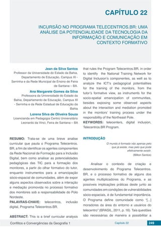 Conflitos e Convergências da Geografia 1 Capítulo 22 249
CAPÍTULO 22
doi
INCURSÃO NO PROGRAMA TELECENTROS.BR: UMA
ANÁLISE DA POTENCIALIDADE DA TECNOLOGIA DA
INFORMAÇÃO E COMUNICAÇÃO EM
CONTEXTO FORMATIVO
Jean da Silva Santos
Professor da Universidade do Estado da Bahia,
Departamento de Educação, Campus XI -
Serrinha e da Rede Municipal de Ensino de Feira
de Santana – BA.
Ana Margarete Gomes da Silva
Professora da Universidade do Estado da
Bahia, Departamento de Educação, Campus XI
- Serrinha e da Rede Estadual de Educação da
Bahia
Lorena Silva de Oliveira Souza
Licencianda em Pedagogia Centro Universitário
Leonardo da Vinci, Feira de Santana – BA
RESUMO: Trata-se de uma breve analise
curricular que pauta o Programa Telecentros.
BR, a fim de identificar os agentes componentes
da Rede Nacional de Formação para a Inclusão
Digital, bem como analisar as potencialidades
pedagógicas das TIC para a formação dos
monitores, a partir do olhar formativo do tutor,
enquanto instrumentos para a emancipação
sócio-espacial de comunidades, além de expor
alguns aspectos observados sobre a interação
e mediação promovida no processo formativo
dos monitores sob a responsabilidade do Polo
Nordeste.
PALAVRAS-CHAVE: telecentros, inclusão
digital, Programa Telecentros.BR.
ABSTRACT: This is a brief curricular analysis
that rules the Program Telecentros.BR, in order
to identify the National Training Network for
Digital Inclusion’s componentes, as well as to
analyze the ICT’s pedagogical potentialities
for the training of the monitors, from the
tutor’s formative view, as instruments for the
socio-spatial emancipation of communities,
besides exposing some observed aspects
about the interaction and mediation promoted
in the monitors’ training process under the
responsibility of the Northeast Pole.
KEYWORDS: telecenters, digital inclusion,
Telecentros.BR Program.
INTRODUÇÃO
O mundo é formado não apenas pelo
que já existe, mas pelo que pode
efetivamente existir.
(Milton Santos)
Analisar o contexto de criação e
desenvolvimento do Programa Telecentros.
BR, e o processo formativo de alguns dos
agentes multiplicadores do Programa, e as
possíveis implicações práticas deste junto as
comunidades em condições de vulnerabilidades
sócio-espaciais, é de fundamental importância.
O Programa define comunidade como “[...]
moradores da área do entorno e usuários do
telecentro” (BRASIL, 2011, p. 16). Tais questões
são necessárias de maneira a possibilitar a
 