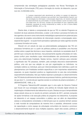 Conflitos e Convergências da Geografia 1 Capítulo 22 250
compreensão das estratégias pedagógicas pautadas nas Novas Tecnologias da
Informação e Comunicação (TIC) para a formação do monitor de telecentro, que por
sua vez, é entendido como,
“[...] pessoa responsável pelo atendimento ao público no espaço do telecentro,
auxiliando e propondo processos que permitam aos frequentadores fazerem uso
das tecnologias da informação e comunicação disponíveis, de maneira articulada
ao desenvolvimento da comunidade. O monitor bolsista é jovem de baixa renda,
com idade entre 16 e 29 anos, morador da comunidade em que o telecentro está
localizado, estudante do ensino fundamental ou médio, ou com o Ensino Médio
concluído” (BRASIL, 2011, p. 16).
Diante disto, é latente a compreensão de que as TIC no referido Programa se
revestem de duas salutares dimensões, a saber: a de nortear o processo formativo de
tais agentes e de servir como instrumento metodológico operacional em potencial para
a execução de projetos comunitários de intervenção visando a emancipação sócio-
espacial dos lugares – os quais foram pensados e aplicados por estes agentes durante
o processo formativo em curso.
Discutir em um estudo de caso as potencialidades pedagógicas das TIC em
processos formativos por e a partir de políticas públicas é possibilitar uma fecunda
análise sobre o papel das técnicas e seus impactos, sobretudo na sociedade atual. É
permitir que o conjunto das técnicas, mas precisamente aquelas articuladas em rede,
possa confluir para resultados cujas intencionalidades são previamente pensadas
para uma determinada finalidade. Nestes termos, imprimir esforços para entender
o significado das TIC perpassa, também, pela condição discursiva essencialmente
política, uma vez que sua adoção ou uso por organizações ou indivíduos, na
condição coletiva ou individual, paira por intencionalidades bem definidas a partir de
planejamentos com finalidades também específicas e com importantes rebatimentos
espaciais, os quais impactam positiva ou negativamente no seio das comunidades
espacialmente localizadas, fato que implica repensar a produção e o desenvolvimento
das TIC diante do alinhamento das técnicas ao processo histórico, partindo da premissa
de que ela é “[...] construída por agentes sociais no contexto da própria sociedade [...]”
(BENAKOUCHE, 1999, p. 2).
O Programa Telecentros.BR estudado aqui é uma ação do Governo Federal
que trouxe em sua concepção original, uma política de inclusão digital através da
implantação e fortalecimento dos telecentros no país. Destaca-se que a temporalidade
desse estudo situou-se no recorte do primeiro semestre de 2011, período composto
de ações formativas e de execução prática do programa nos telecentros. A proposta
do telecentro é um espaço comunitário e público que vai além de disponibilizar
acesso a computadores conectados à internet para que os usuários tenham acesso
à rede mundial de computadores de maneira livre e assistida, oferecendo cursos
de capacitação e como espaço de articulação comunitária de maneira a promover
o desenvolvimento local em seus múltiplos aspectos, sejam eles sociais, políticos e
 