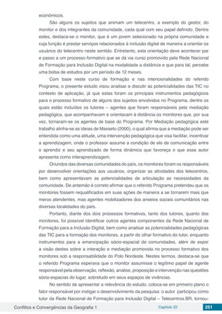 Conflitos e Convergências da Geografia 1 Capítulo 22 251
econômicos.
São alguns os sujeitos que animam um telecentro, a exemplo do gestor, do
monitor e dos integrantes da comunidade, cada qual com seu papel definido. Dentre
estes, destaca-se o monitor, que é um jovem selecionado na própria comunidade e
cuja função é prestar serviços relacionados à inclusão digital de maneira a orientar os
usuários do telecentro neste sentido. Entretanto, esta orientação deve acontecer par
e passo a um processo formativo que se dá via curso promovido pela Rede Nacional
de Formação para Inclusão Digital na modalidade a distância e que para tal, percebe
uma bolsa de estudos por um período de 12 meses.
Com base neste curso de formação e nas intencionalidades do referido
Programa, o presente estudo visou analisar e discutir as potencialidades das TIC no
contexto de aplicação, já que estas foram os principais instrumentos pedagógicos
para o processo formativo de alguns dos sujeitos envolvidos no Programa, dentre os
quais estão incluídos os tutores – agentes que foram responsáveis pela mediação
pedagógica, que acompanhavam e orientavam à distância os monitores que, por sua
vez, tornaram-se os agentes de base do Programa. Por Mediação pedagógica este
trabalho alinha-se as ideias de Masseto (2000), o qual afirma que a mediação pode ser
entendida como uma atitude, uma intervenção pedagógica que visa facilitar, incentivar
a aprendizagem, onde o professor assume a condição de elo de comunicação entre
o aprendiz e seu aprendizado de forma dinâmica que favoreça o que esse autor
apresenta como interaprendizagem.
Oriundos das diversas comunidades do país, os monitores foram os responsáveis
por desenvolver orientações aos usuários, organizar as atividades dos telecentros,
bem como apresentavam as potencialidades de articulação as necessidades da
comunidade. De antemão é correto afirmar que o referido Programa pretendeu que os
monitores fossem requalificados em suas ações de maneira a se tornarem mais que
meros atendentes, mas agentes mobilizadores dos anseios sociais comunitários nas
diversas localidades do país.
Portanto, diante dos dois processos formativos, tanto dos tutores, quanto dos
monitores, foi possível identificar outros agentes componentes da Rede Nacional de
Formação para a Inclusão Digital, bem como analisar as potencialidades pedagógicas
das TIC para a formação dos monitores, a partir do olhar formativo do tutor, enquanto
instrumentos para a emancipação sócio-espacial de comunidades, além de expor
a visão destes sobre a interação e mediação promovida no processo formativo dos
monitores sob a responsabilidade do Polo Nordeste. Nestes termos, destaca-se que
o referido Programa esperava que o monitor assumisse o legítimo papel de agente
responsável pela observação, reflexão, analise, proposição e intervenção nas questões
sócio-espacias do lugar, sobretudo em seus espaços de vivências.
No sentido de apresentar a relevância do estudo, coloca-se em primeiro plano o
fator responsável por instigar o desenvolvimento da pesquisa: o autor participou como
tutor da Rede Nacional de Formação para Inclusão Digital – Telecentros.BR, tornou-
 