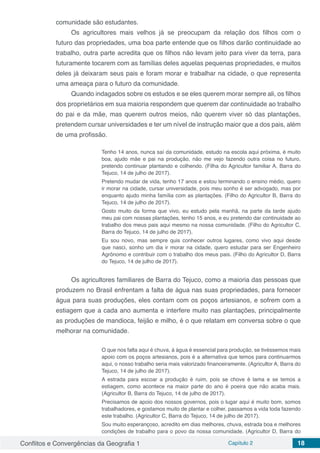 Conflitos e Convergências da Geografia 1 Capítulo 2 18
comunidade são estudantes.
Os agricultores mais velhos já se preocupam da relação dos filhos com o
futuro das propriedades, uma boa parte entende que os filhos darão continuidade ao
trabalho, outra parte acredita que os filhos não levam jeito para viver da terra, para
futuramente tocarem com as famílias deles aquelas pequenas propriedades, e muitos
deles já deixaram seus pais e foram morar e trabalhar na cidade, o que representa
uma ameaça para o futuro da comunidade.
Quando indagados sobre os estudos e se eles querem morar sempre ali, os filhos
dos proprietários em sua maioria respondem que querem dar continuidade ao trabalho
do pai e da mãe, mas querem outros meios, não querem viver só das plantações,
pretendem cursar universidades e ter um nível de instrução maior que a dos pais, além
de uma profissão.
Tenho 14 anos, nunca saí da comunidade, estudo na escola aqui próxima, é muito
boa, ajudo mãe e pai na produção, não me vejo fazendo outra coisa no futuro,
pretendo continuar plantando e colhendo. (Filha do Agricultor familiar A, Barra do
Tejuco, 14 de julho de 2017).
Pretendo mudar de vida, tenho 17 anos e estou terminando o ensino médio, quero
ir morar na cidade, cursar universidade, pois meu sonho é ser advogado, mas por
enquanto ajudo minha família com as plantações. (Filho do Agricultor B, Barra do
Tejuco, 14 de julho de 2017).
Gosto muito da forma que vivo, eu estudo pela manhã, na parte da tarde ajudo
meu pai com nossas plantações, tenho 15 anos, e eu pretendo dar continuidade ao
trabalho dos meus pais aqui mesmo na nossa comunidade. (Filho do Agricultor C,
Barra do Tejuco, 14 de julho de 2017).
Eu sou novo, mas sempre quis conhecer outros lugares, como vivo aqui desde
que nasci, sonho um dia ir morar na cidade, quero estudar para ser Engenheiro
Agrônomo e contribuir com o trabalho dos meus pais. (Filho do Agricultor D, Barra
do Tejuco, 14 de julho de 2017).
Os agricultores familiares de Barra do Tejuco, como a maioria das pessoas que
produzem no Brasil enfrentam a falta de água nas suas propriedades, para fornecer
água para suas produções, eles contam com os poços artesianos, e sofrem com a
estiagem que a cada ano aumenta e interfere muito nas plantações, principalmente
as produções de mandioca, feijão e milho, é o que relatam em conversa sobre o que
melhorar na comunidade.
O que nos falta aqui é chuva, á água é essencial para produção, se tivéssemos mais
apoio com os poços artesianos, pois é a alternativa que temos para continuarmos
aqui, o nosso trabalho seria mais valorizado financeiramente. (Agricultor A, Barra do
Tejuco, 14 de julho de 2017).
A estrada para escoar a produção é ruim, pois se chove é lama e se temos a
estiagem, como acontece na maior parte do ano é poeira que não acaba mais.
(Agricultor B, Barra do Tejuco, 14 de julho de 2017).
Precisamos de apoio dos nossos governos, pois o lugar aqui é muito bom, somos
trabalhadores, e gostamos muito de plantar e colher, passamos a vida toda fazendo
este trabalho. (Agricultor C, Barra do Tejuco, 14 de julho de 2017).
Sou muito esperançoso, acredito em dias melhores, chuva, estrada boa e melhores
condições de trabalho para o povo da nossa comunidade. (Agricultor D, Barra do
 