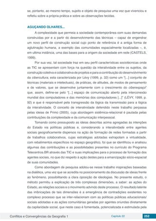 Conflitos e Convergências da Geografia 1 Capítulo 22 252
se, portanto, ao mesmo tempo, sujeito e objeto de pesquisa uma vez que vivenciou e
refletiu sobre a própria prática e sobre as observações tecidas.
AGUÇANDO OLHARES...
A complexidade que permeia a sociedade contemporânea com suas demandas
construídas por e a partir do desenvolvimento das técnicas – capaz de engendrar
um novo perfil de construção social cujo ponto de referência é a antiga forma de
aglutinação humana, a exemplo das comunidades espacialmente localizadas –, é,
em ultima instância, uma das bases para a origem da sociedade em rede (CASTELS,
1999).
Por sua vez, tal sociedade traz em seu perfil características sociotécnicas onde
as TIC se apresentam com força na questão da interatividade entre os sujeitos, da
construção coletiva e colaborativa de projetos e para a contribuição do desenvolvimento
da cibercultura, esta caracterizada por Lévy (1999, p. 32) como um “[...] conjunto de
técnicas (materiais e intelectuais), de práticas, de atitudes, de modos de pensamento
e de valores, que se desenvolve juntamente com o crescimento do ciberespaço”
que, assim, define-se pelo “[...] espaço de comunicação aberto pela interconexão
mundial dos computadores e das memórias dos computadores [...]” (LÉVY, 1999, p.
92) e que é responsável pela transgressão da lógica da transmissão para a lógica
da interatividade. O conceito de interatividade defendido neste trabalho perpassa
pelas ideias de Primo (2005), cuja abordagem sistêmica-relacional é pautada pelas
contribuições da complexidade e da comunicação interpessoal.
Tomando como pressuposto as ideias descritas acima agregadas às intenções
do Estado via políticas públicas e, considerando a interatividade entre agentes
sociais geograficamente dispersos na ação de formação de redes formadas a partir
de trabalhos colaborativos, cujas estratégias adotadas extrapolam a virtualidade,
com rebatimentos específicos no espaço geográfico, foi que se identificou e analisou
algumas das contribuições e as possibilidades presentes no currículo do Programa
Telecentros.BR através das TIC e suas implicações para o processo de formação dos
agentes sociais, no que diz respeito à ação destes para a emancipação sócio-espacial
de suas comunidades.
Como abordagem de pesquisa adotou-se nesse trabalho inspirações baseadas
na dialética, uma vez que se acredita no posicionamento da discussão de ideias frente
ao fenômeno, possibilitando a clara oposição de ideologias. No presente estudo, o
método permitiu a explicação de três complexas dimensões, a saber: as ações do
Estado, as relações sociais e o movimento advindo deste processo. O resultado latente
das imbricações de tais dimensões é a emergência de contradições existentes no
complexo processo que se inter-relacionam com as políticas públicas educacionais/
sociais adotadas e as ações comunitárias geradas por agentes oriundas diretamente
da capilaridade social, que neste caso é fomentada, potencializada e estimulada pela
 