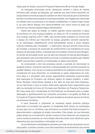 Conflitos e Convergências da Geografia 1 Capítulo 22 253
citada ação do Estado, através do Programa Telecentros.BR de Inclusão Digital.
As indicações promovidas acima, destacaram também a leitura do referido
fenômeno pelo enfoque da Geografia, por entender que esta Ciência apresenta um
escopo teórico-conceitual capaz de subsidiar um olhar mais preciso para os fenômenos
técnicos e sociotécnicos presente na contemporaneidade, sem negligenciar a dimensão
da reflexão sobre os processos e as relações estabelecidas no sistema lugar-mundo
e, por esta ciência dialogar com operacionalidade com outros ramos do saber por
conta de sua natureza epistemológica interdisciplinar.
Diante das ações do Estado, os citados agentes sociais subvertem a lógica
do tecnicismo em uma mudança dialética, ao utilizar as TIC no sentido de fomentar
uma ecologia cognitiva (LÉVY, 1999), cuja transformação qualitativa se reverte para
o espaço de vivência que transcende ao espaço geográfico concreto espraiando-
se ao ciberespaço, estabelecendo novas possibilidades sociais e novas relações
culturais mediadas pela virtualidade – a cibercultura, fato que permite novas formas
de conceber o processo de construção do conhecimento e da emergência de novos
espaços de discussão política, a exemplo das comunidades virtuais de aprendizagem,
no sentido da articulação social, que vai além de conteúdos formais de aprendizagem,
pois perpassam pela discussão política de temas e conteúdos pautados pela reflexão
cidadã, que permitem sustentar as mobilizações ou ações comunitárias.
Ao compreender o devir dos processos sociais, a exemplo do mencionado no
parágrafo anterior, é possível vislumbrar a interpenetração dos contrários presente na
questão dialética, uma vez que a mudança quantitativa em qualitativa ocorre de modo
considerável em duas dimensões, se considerada as ações colaborativas em rede.
Uma delas é a articulação entre grupos regionalmente localizados proporcionados
pela disposição do Programa nas diversas regiões do espaço brasileiro, a saber:
Norte, Nordeste, Centro-Oeste, Sudeste e Sul, além de mais dois Polos Estaduais,
um em São Paulo e outro no Ceará. Estes polos regionais foram responsáveis para
além da condução do Curso de Formação para Monitores do Programa Telecentros.
BR, todos estes sob a coordenação do Polo Nacional, se articularam para a criação,
adequação e aperfeiçoamento dos conteúdos curriculares e da gestão da Rede de
Formação do Programa Telecentro.BR, cujo resultado se reverteram para os monitores
em processos formativos.
A outra dimensão é justamente os resultados destes primeiros esforços
observados na formação dos agentes na modalidade EAD através da contribuição
do tutor para com os monitores, cuja culminância ou produto final deste processo é o
desenvolvimento e aplicação do projeto comunitário. Este projeto, em sua dimensão
prática atrelou-se a um telecentro, aonde o mesmo se inter-relacionou com projetos de
outros monitores presentes em comunidades diferentes tendo como referência outros
telecentros para que coexistisse a articulação em rede.
Os procedimentos metodológicos propostos para este estudo apresentam-se em
duas partes: a primeira consistiu numa fase exploratória de levantamento documental
 