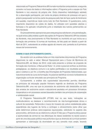 Conflitos e Convergências da Geografia 1 Capítulo 22 254
relacionado ao Programa Telecentros.BR na rede mundial de computadores; a segunda
consistiu na busca de dados e informações sobre o Programa junto a equipe do Polo
Nordeste e nos arquivos do próprio site. Outro dispositivo metodológico adotado
foi a observação participante, por conta da própria dinâmica do processo em que o
próprio pesquisador se tornou parte da pesquisa pelo fato de fazer parte do fenômeno
em questão, inserindo-se neste como tutor do Polo Nordeste. O questionário, outro
importante dispositivo de coleta de dados, foi utilizado com questões abertas e
fechadas e foi aplicado virtualmente junto à totalidade dos tutores pertencentes ao
Polo Nordeste.
Os procedimentos operacionais para esta pesquisa solicitaram uma periodização,
na qual versou pela análise a partir das ações do Programa Telecentro.BR nos estados
do Nordeste, mas precisamente no Polo Nordeste no momento em que iniciou-se a
formação das primeiras 15 turmas de monitores, tal fato pode ser datado a partir de
Abril de 2011, estendendo as análise agosto do mesmo ano, portanto os 6 primeiros
meses de funcionamento.
SOBRE O QUE EFETIVAMENTE EXISTE...
De acordo com as análises feitas em três importantes documentos do Programa
disponiveis na web, a saber: Manual Operacional para o Curso de Monitores do
Telecentros.BR, de Março de 2010, onde está presente a síntese da proposta de
formação dos monitores; o Manual de Rede 1.0, onde é possível verificar as diretrizes
pedagógicas, os objetivos comuns e as ações partilhadas e os resultados previstos
para o coletivo e, por fim, a Cartilha das Orientações de Propostas Selecionadas, que
trata brevemente do curso de formação, foi possível identificar os eixos norteadores da
organização curricular articulado aos princípios do Programa.
Curiosamente, a análise dos supracitados documentos permitiu identificar
os princípios da educação popular freireana regendo as diretrizes do Programa
Telecentros.BR, uma vez que os processos de autonomia são destacados ao lado
dos anseios de autonomia social e educacional pautados em processos formativos
cooperativos e em processos sociais baseados também nos princípios de cooperação
e solidariedade social.
O Programa Telecentros.BR (PT.BR) traz no seu texto, indicações ao
multiculturalismo ao destacar o reconhecimento da não-homogeneidade étnica e
cultural da sociedade. Referenda o marco do mosaico de cultura estabelecida pelas
experiências dos lugares de forma a contrapor o etnocentrismo como olhar que
pode determinar práticas sócio-espaciais equivocadas, sobretudo no aspecto dos
preconceitos, alinhando-se ao relativismo cultural. É fato que o Programa deixa passar
a oportunidade de centrar-se nas diferenças de classe existentes no tecido social a
partir de uma discussão política mais profunda e que as diretrizes do currículo também
apresentam a valorização da diversidade em seu conceito mais amplo, levando
 