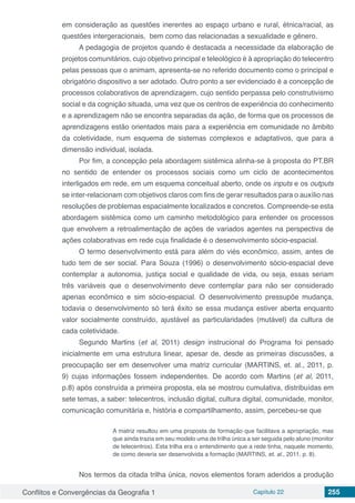 Conflitos e Convergências da Geografia 1 Capítulo 22 255
em consideração as questões inerentes ao espaço urbano e rural, étnica/racial, as
questões intergeracionais, bem como das relacionadas a sexualidade e gênero.
A pedagogia de projetos quando é destacada a necessidade da elaboração de
projetos comunitários, cujo objetivo principal e teleológico é à apropriação do telecentro
pelas pessoas que o animam, apresenta-se no referido documento como o principal e
obrigatório dispositivo a ser adotado. Outro ponto a ser evidenciado é a concepção de
processos colaborativos de aprendizagem, cujo sentido perpassa pelo construtivismo
social e da cognição situada, uma vez que os centros de experiência do conhecimento
e a aprendizagem não se encontra separadas da ação, de forma que os processos de
aprendizagens estão orientados mais para a experiência em comunidade no âmbito
da coletividade, num esquema de sistemas complexos e adaptativos, que para a
dimensão individual, isolada.
Por fim, a concepção pela abordagem sistêmica alinha-se à proposta do PT.BR
no sentido de entender os processos sociais como um ciclo de acontecimentos
interligados em rede, em um esquema conceitual aberto, onde os inputs e os outputs
se inter-relacionam com objetivos claros com fins de gerar resultados para o auxílio nas
resoluções de problemas espacialmente localizados e concretos. Compreende-se esta
abordagem sistêmica como um caminho metodológico para entender os processos
que envolvem a retroalimentação de ações de variados agentes na perspectiva de
ações colaborativas em rede cuja finalidade é o desenvolvimento sócio-espacial.
O termo desenvolvimento está para além do viés econômico, assim, antes de
tudo tem de ser social. Para Souza (1996) o desenvolvimento sócio-espacial deve
contemplar a autonomia, justiça social e qualidade de vida, ou seja, essas seriam
três variáveis que o desenvolvimento deve contemplar para não ser considerado
apenas econômico e sim sócio-espacial. O desenvolvimento pressupõe mudança,
todavia o desenvolvimento só terá êxito se essa mudança estiver aberta enquanto
valor socialmente construído, ajustável as particularidades (mutável) da cultura de
cada coletividade.
Segundo Martins (et al, 2011) design instrucional do Programa foi pensado
inicialmente em uma estrutura linear, apesar de, desde as primeiras discussões, a
preocupação ser em desenvolver uma matriz curricular (MARTINS, et. al., 2011, p.
9) cujas informações fossem independentes. De acordo com Martins (et al, 2011,
p.8) após construída a primeira proposta, ela se mostrou cumulativa, distribuídas em
sete temas, a saber: telecentros, inclusão digital, cultura digital, comunidade, monitor,
comunicação comunitária e, história e compartilhamento, assim, percebeu-se que
A matriz resultou em uma proposta de formação que facilitava a apropriação, mas
que ainda trazia em seu modelo uma de trilha única a ser seguida pelo aluno (monitor
de telecentros). Esta trilha era o entendimento que a rede tinha, naquele momento,
de como deveria ser desenvolvida a formação (MARTINS, et. al., 2011, p. 8).
Nos termos da citada trilha única, novos elementos foram aderidos a produção
 