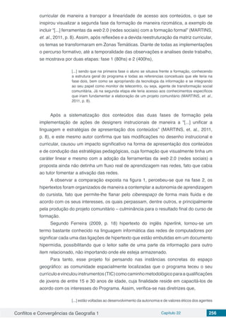 Conflitos e Convergências da Geografia 1 Capítulo 22 256
curricular de maneira a transpor a linearidade de acesso aos conteúdos, o que se
inspirou visualizar a segunda fase da formação de maneira rizomática, a exemplo de
incluir “[...] ferramentas da web 2.0 (redes sociais) com a formação formal” (MARTINS,
et. al., 2011, p. 8). Assim, após reflexões e a devida reestruturação da matriz curricular,
os temas se transformaram em Zonas Temáticas. Diante de todas as implementações
o percurso formativo, até a temporalidade das observações e analises deste trabalho,
se mostrava por duas etapas: fase 1 (80hs) e 2 (400hs),
[...] sendo que na primeira fase o aluno se situava frente a formação, conhecendo
a estrutura geral do programa e todas as referencias conceituais que ele teria na
fase dois, bem como se apropriando da tecnologia da informação e se integrando
ao seu papel como monitor de telecentro, ou seja, agente de transformação social
comunitária. Já na segunda etapa ele teria acesso aos conhecimentos específicos
que iriam fundamentar a elaboração de um projeto comunitário (MARTINS, et. al.,
2011, p. 8).
Após a sistematização dos conteúdos das duas fases de formação pela
implementação de ações de designers instrucionais de maneira a “[...] unificar a
linguagem e estratégias de apresentação dos conteúdos” (MARTINS, et. al., 2011,
p. 8), e este mesmo autor confirma que tais modificações no desenho instrucional e
curricular, causou um impacto significativo na forma de apresentação dos conteúdos
e de condução das estratégias pedagógicas, cuja formação que visualmente tinha um
caráter linear e mesmo com a adoção da ferramentas da web 2.0 (redes sociais) a
proposta ainda não detinha um fluxo real de aprendizagem nas redes, fato que cabia
ao tutor fomentar a ativação das redes.
A observar a comparação exposta na figura 1, percebeu-se que na fase 2, os
hipertextos foram organizados de maneira a contemplar a autonomia de aprendizagem
do cursista, fato que permite-lhe flanar pelo ciberespaço de forma mais fluida e de
acordo com os seus interesses, os quais perpassam, dentre outros, e principalmente
pela produção do projeto comunitário – culminância para o resultado final do curso de
formação.
Segundo Ferreira (2009, p. 18) hipertexto do inglês hiperlink, tornou-se um
termo bastante conhecido na linguagem informática das redes de computadores por
significar cada uma das ligações de hipertexto que estão embutidas em um documento
hipermídia, possibilitando que o leitor salte de uma parte da informação para outro
item relacionado, não importando onde ele esteja armazenado.
Para tanto, esse projeto foi pensando nas instâncias concretas do espaço
geográfico: as comunidade espacialmente localizadas que o programa teceu o seu
currículoevinculouinstrumentos(TIC)comocaminhometodológicoparaaqualificações
de jovens de entre 15 e 30 anos de idade, cuja finalidade reside em capacitá-los de
acordo com os interesses do Programa. Assim, verifica-se nas diretrizes que,
[...] estão voltadas ao desenvolvimento da autonomia e de valores éticos dos agentes
 