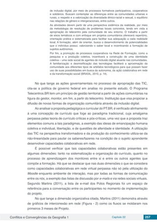Conflitos e Convergências da Geografia 1 Capítulo 22 257
de inclusão digital, por meio de processos formativos participativos, cooperativos
e solidários. Buscam contemplar as diferenças entre as comunidades urbanas e
rurais, o respeito e a valorização da diversidade étnico-racial e sexual, o equilíbrio
nas relações de gênero e intergeracionais, entre outros.
As atividades devem partir de uma perspectiva sistêmica da realidade, por meio
da metodologia de resolução de problemas locais concretos, tendo em vista a
apropriação do telecentro pela comunidade de seu entorno. O trabalho a partir
de eixos temáticos e com enfoque em projetos comunitários oferecerá repertório,
orientação prática e sistematizada para facilitar sua adequação a cada realidade
local. A formação, além de orientar, busca o desenvolvimento de potencialidades
que o indivíduo possui, valorizando o saber local e incentivando a formação de
sujeitos autônomos.
Por fim, a promoção de processos cooperativos na Rede de Formação, como a
pesquisa e a produção coletiva, incentivará a construção de uma identidade
coletiva – uma rede social de agentes de inclusão digital atuante nas comunidades.
A familiarização e desmistificação das tecnologias facilitará a aproximação da
comunidade aos diferentes tipos de artefatos tecnológicos para que possam fazer
uso de suas possibilidades em busca da autonomia, da ação colaborativa em rede
e da transformação social (BRASIL, 2010, p. 14).
No que tange as ações governamentais no processo de apropriação das TIC,
cita-se a política de governo federal em analise no presente estudo. O Programa
Telecentros.BR tem um princípio de gestão territorial a partir de ações comunitárias na
figura do gestor, monitor, em fim, a partir do telecentro. Instituição que visa propiciar a
difusão de novas formas de organização comunitária através da inclusão digital.
Ao analisar a proposta pedagógica e curricular do PT.BR, é verificado alinhamento
à uma concepção de currículo que foge ao paradigma tradicional, cuja amalgama
perpassa pelas teoria de currículo críticas e pós-críticas, uma vez que a proposta traz
elementos comuns a tais paradigmas, a exemplo das ideias de emancipação humana
coletiva e individual, libertação, e de questões de alteridade e identidade. A utilização
das TIC na perspectiva transformadora e da produção do conhecimento utiliza-se da
não-linearidade para pautar os saberes/fazeres na condição de o sujeito aprendente
desenvolver capacidades colaborativas em rede.
É possível verificar que tais capacidades colaborativas estão presentes em
algumas dimensões: tanto na sistematização e organização do currículo, quanto no
processo de aprendizagem dos monitores entre si e entre os outros agentes que
compõe a formação. Há que se destacar que nas duas dimensões o que se considera
como capacidades colaborativas em rede virtual perpassa não só pela utilização do
Moodle enquanto ambiente de interação, mas por todas as formas de comunicação
entre os nós, a exemplo das listas de discussão por e-mails e via redes sociais virtuais.
Segundo Martins (2011), a lista de e-mail dos Polos Regionais foi um espaço de
referência para a conversação entre os participantes no momento de implementação
do projeto.
No que tange a dimensão organizativa citada, Martins (2011) demonstra através
de gráficos de interconexão em rede (Figura - 2) como os fluxos se moldaram nos
primeiros 3 meses de Projeto.
 