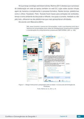 Conflitos e Convergências da Geografia 1 Capítulo 22 258
No que tange a ecologia web desenvolvida, Martins (2011) destaca que o processo
de colaboração em rede se apoiou também na web 2.0, cujas redes sociais virtuais
agem de maneira a complementar o processo formativo. Nestes termos, plataformas
como o Orkut, Facebook, Flickr, Youtube foram bases para extrações de conteúdos,
temas e como ambiente de discussão e reflexão, nos quais o cursista, mediado ou não
pelo tutor, utilizaram-se das plataformas que mais apresentaram afinidades.
De acordo com Maturana (2001),
Nós, seres humanos, vivemos em conversações, e tudo o que fazemos como tais o
fazemos em conversações como redes de entrelaçamento consensual de emoções
e coordenações de comportamentos consensuais (MATURANA, 2001, p. 180).
Figura 1 – Design Instrucional: comparação entre as fases 1 e 2 do curso de formação de
monitores.
Fonte: Martins (et. al., 2011, p. 9).
 