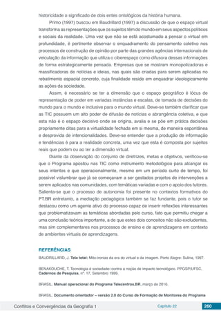 Conflitos e Convergências da Geografia 1 Capítulo 22 260
historicidade o significado de dois entes ontológicos da história humana.
Primo (1997) buscou em Baudrillard (1997) a discussão de que o espaço virtual
transforma as representações que os sujeitos têm do mundo em seus aspectos políticos
e sociais da realidade. Uma vez que não se está acostumado a pensar o virtual em
profundidade, é pertinente observar o enquadramento do pensamento coletivo nos
processos de construção de opinião por parte das grandes agências internacionais de
veiculação da informação que utiliza o ciberespaço como difusora dessas informações
de forma estrategicamente pensada. Empresas que se mostram monopolizadoras e
massificadoras de notícias e ideias, nas quais são criadas para serem aplicadas no
rebatimento espacial concreto, cuja finalidade reside em enquadrar ideologicamente
as ações da sociedade.
Assim, é necessário se ter a dimensão que o espaço geográfico é lócus de
representação de poder em variadas instâncias e escalas, de tomada de decisões do
mundo para o mundo e inclusive para o mundo virtual. Deve-se também clarificar que
as TIC possuem um alto poder de difusão de notícias e abrangência coletiva, e que
esta não é o espaço decisivo onde se origina, avalia e se põe em prática decisões
propriamente ditas para a virtualidade fechada em si mesma, de maneira espontânea
e desprovida de intencionalidades. Deve-se entender que a produção de informação
e tendências é para a realidade concreta, uma vez que esta é composta por sujeitos
reais que podem ou ao ter a dimensão virtual.
Diante da observação do conjunto de diretrizes, metas e objetivos, verificou-se
que o Programa apostou nas TIC como instrumento metodológico para alcançar os
seus intentos e que operacionalmente, mesmo em um período curto de tempo, foi
possível vislumbrar que já se começavam a ser gestados projetos de intervenções a
serem aplicados nas comunidades, com temáticas variadas e com o apoio dos tutores.
Salienta-se que o processo de autonomia foi presente no contextos formativos do
PT.BR entretanto, a mediação pedagógica também se faz fundante, pois o tutor se
destacou como um agente ativo do processo capaz de inserir reflexões interessantes
que problematizavam as temáticas abordadas pelo curso, fato que permitiu chegar a
uma conclusão teórica importante, a de que estes dois conceitos não são excludentes,
mas sim complementares nos processos de ensino e de aprendizagens em contexto
de ambientes virtuais de aprendizagens.
REFERÊNCIAS
BAUDRILLARD, J. Tela total: Mito-ironias da era do virtual e da imagem. Porto Alegre: Sulina, 1997.
BENAKOUCHE, T. Tecnologia é sociedade: contra a noção de impacto tecnológico. PPGSP/UFSC,
Cadernos de Pesquisa, nº. 17, Setembro 1999.
BRASIL. Manual operacional do Programa Telecentros.BR, março de 2010.
BRASIL. Documento orientador – versão 2.0 do Curso de Formação de Monitores do Programa
 