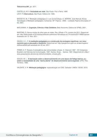 Conflitos e Convergências da Geografia 1 Capítulo 22 261
Telecentros.BR, jan. 2011.
CASTELLS, M. A. Sociedade em rede. São Paulo: Paz e Terra, 1999.
LÉVY, P. Cibercultura. São Paulo: Editora 34, 1999.
MASSETO, M. T. Mediação pedagógica e o uso da tecnologia. In: MORAN, José Manuel. Novas
Tecnologias e Mediação pedagógica. Campinas, SP: Papirus , 2000. – (coleção Papirus Educação) 3ª
Ed. 2001.
MATURANA, H. Cognição, Ciência e Vida Cotidiana. Belo Horizonte: Editora da UFMG, 2001.
MARTINS, D. Novos modos de olhar para as redes. Rev. ARede nº74, outubro de 2011. Disponível
em: http://www.arede.inf.br/inclusao/edicoes-anteriores/184-edicao-no-74-outubro2011/4808-opiniao
Acessado em 15 Nov. 2011
OKADA, A. L. P. A mediação pedagógica e a construção de ecologias cognitivas: um novo
caminho para a educação a distância. Disponível em: http://people.kmi.open.ac.uk/ale/chapters/
c02futura2003.pdf acessado em 20 set. 2011
PRIMO, A. F. Teixeira. A emergência das comunidades virtuais. In: Intercom 1997 - XX Congresso
Brasileiro de Ciências da Comunicação, 1997, Santos. Anais… Santos, 1997. Disponível em:<http://
www.pesquisando.atraves-da.net/comunidades_virtuais.pdf>.
SOUZA. M. L. A teorização sobre o desenvolvimento em uma época de fadiga teórica, ou:
sobre a necessidade de uma “teoria aberta” do desenvolvimento sócio-espacial. UFRJ: Rev.
Território, 1996.
VALENTE, V. R. Mediação pedagógica: especialização em EAD. Salvador: UNEB / GEAD, 2010.
 