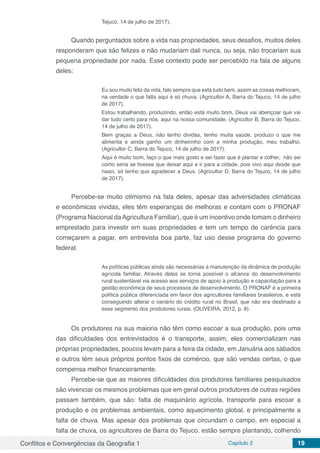 Conflitos e Convergências da Geografia 1 Capítulo 2 19
Tejuco, 14 de julho de 2017).
Quando perguntados sobre a vida nas propriedades, seus desafios, muitos deles
responderam que são felizes e não mudariam dali nunca, ou seja, não trocariam sua
pequena propriedade por nada. Esse contexto pode ser percebido na fala de alguns
deles:
Eu sou muito feliz da vida, falo sempre que está tudo bem, assim as coisas melhoram,
na verdade o que falta aqui é só chuva. (Agricultor A, Barra do Tejuco, 14 de julho
de 2017).
Estou trabalhando, produzindo, então está muito bom, Deus vai abençoar que vai
dar tudo certo para nós, aqui na nossa comunidade. (Agricultor B, Barra do Tejuco,
14 de julho de 2017).
Bem graças a Deus, não tenho dividas, tenho muita saúde, produzo o que me
alimenta e ainda ganho um dinheirinho com a minha produção, meu trabalho.
(Agricultor C, Barra do Tejuco, 14 de julho de 2017).
Aqui é muito bom, faço o que mais gosto e sei fazer que é plantar e colher, não sei
como seria se tivesse que deixar aqui e ir para a cidade, pois vivo aqui desde que
nasci, só tenho que agradecer a Deus. (Agricultor D, Barra do Tejuco, 14 de julho
de 2017).
Percebe-se muito otimismo na fala deles, apesar das adversidades climáticas
e econômicas vividas, eles têm esperanças de melhoras e contam com o PRONAF
(Programa Nacional daAgricultura Familiar), que é um incentivo onde tomam o dinheiro
emprestado para investir em suas propriedades e tem um tempo de carência para
começarem a pagar, em entrevista boa parte, faz uso desse programa do governo
federal.
As políticas públicas ainda são necessárias à manutenção da dinâmica de produção
agrícola familiar. Através delas se torna possível o alcance do desenvolvimento
rural sustentável via acesso aos serviços de apoio à produção e capacitação para a
gestão econômica de seus processos de desenvolvimento. O PRONAF é a primeira
política pública diferenciada em favor dos agricultores familiares brasileiros, e está
conseguindo alterar o cenário do crédito rural no Brasil, que não era destinado a
esse segmento dos produtores rurais. (OLIVEIRA, 2012, p. 8).
Os produtores na sua maioria não têm como escoar a sua produção, pois uma
das dificuldades dos entrevistados é o transporte, assim, eles comercializam nas
próprias propriedades, poucos levam para a feira da cidade, em Januária aos sábados
e outros têm seus próprios pontos fixos de comércio, que são vendas certas, o que
compensa melhor financeiramente.
Percebe-se que as maiores dificuldades dos produtores familiares pesquisados
são vivenciar os mesmos problemas que em geral outros produtores de outras regiões
passam também, que são: falta de maquinário agrícola, transporte para escoar a
produção e os problemas ambientais, como aquecimento global, e principalmente a
falta de chuva. Mas apesar dos problemas que circundam o campo, em especial a
falta de chuva, os agricultores de Barra do Tejuco, estão sempre plantando, colhendo
 