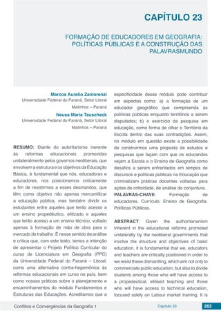 Conflitos e Convergências da Geografia 1 Capítulo 23 262
CAPÍTULO 23
doi
FORMAÇÃO DE EDUCADORES EM GEOGRAFIA:
POLÍTICAS PÚBLICAS E A CONSTRUÇÃO DAS
PALAVRASMUNDO
Marcos Aurelio Zanlorenzi
Universidade Federal do Paraná, Setor Litoral
Matinhos – Paraná
Neusa Maria Tauscheck
Universidade Federal do Paraná, Setor Litoral
Matinhos – Paraná
RESUMO: Diante do autoritarismo inerente
às reformas educacionais promovidas
unilateralmente pelos governos neoliberais, que
envolvem a estrutura e os objetivos da Educação
Básica, é fundamental que nós, educadoras e
educadores, nos posicionemos criticamente
a fim de resistirmos a esses desmandos, que
têm como objetivo não apenas mercantilizar
a educação pública, mas também dividir os
estudantes entre aqueles que terão acesso a
um ensino propedêutico, elitizado e aqueles
que terão acesso a um ensino técnico, voltado
apenas à formação de mão de obra para o
mercado de trabalho. É nesse sentido de análise
e crítica que, com este texto, temos a intenção
de apresentar o Projeto Político Curricular do
curso de Licenciatura em Geografia (PPC)
da Universidade Federal do Paraná – Litoral,
como uma alternativa contra-hegemônica às
reformas educacionais em curso no país, bem
como nossas práticas sobre o planejamento e
encaminhamentos do módulo Fundamentos e
Estruturas das Educações. Acreditamos que a
especificidade desse módulo pode contribuir
em aspectos como: a) a formação de um
educador geográfico que compreenda as
políticas públicas enquanto territórios a serem
disputados; b) o exercício da pesquisa em
educação, como forma de olhar o Território da
Escola dentro das suas contradições. Assim,
no módulo em questão existe a possibilidade
de construirmos uma proposta de estudos e
pesquisas que façam com que os educandos
vejam a Escola e o Ensino de Geografia como
desafios a serem enfrentados em tempos de
discursos e políticas públicas na Educação que
criminalizam práticas docentes voltadas para
ações de criticidade, de análise de conjuntura.
PALAVRAS-CHAVE: Formação de
educadores. Currículo. Ensino de Geografia.
Políticas Públicas.
ABSTRACT: Given the authoritarianism
inherent in the educational reforms promoted
unilaterally by the neoliberal governments that
involve the structure and objectives of basic
education, it is fundamental that we, educators
and teachers are critically positioned in order to
we resist these dismantling, which aim not only to
commerciate public education, but also to divide
students among those who will have access to
a propedeutical, elitised teaching and those
who will have access to technical education,
focused solely on Labour market training. It is
 