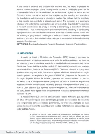 Conflitos e Convergências da Geografia 1 Capítulo 23 263
in this sense of analysis and criticism that, with this text, we intend to present the
political curriculum project of the undergraduate course in Geography (PPC) of the
Universidade Federal do Paraná-Litoral, as an alternative hegemonic to the reforms
Education in the country, as well as our practices on the planning and referrals of
the foundations and structures of educations module. We believe that the specificity
of this module can contribute to aspects such as: a) The formation of a geographic
educator who understands public policies as territories to be disputed; b) The exercise
of research in education, as a way of looking at the territory of the school within its
contradictions. Thus, in the module in question there is the possibility of constructing
a proposal for studies and research that will make the students see the school and
the teaching of geography as challenges to be faced in times of discourses and public
policies in education that criminalize teaching practices aimed at actions of criticality,
analysis of conjuncture.
KEYWORDS: Training of educators. Resume. Geography teaching. Public policies
1 | 	INTRODUÇÃO
A partir de 2003 o Ministério da Educação (MEC) iniciou o processo de
desenvolvimento e implementação de uma série de políticas públicas, por meio de
um macroprograma educacional, que tinha a finalidade de dar cumprimento à Lei de
Diretrizes e Bases da Educação Nacional - LDB (Lei 9394/96) e atender aos objetivos
e metas do Plano Nacional de Educação (PNE). Dentre os diversos subprogramas
ligados a esse programa maior destacamos aqueles relativos à expansão da educação
superior pública, em especial o Programa EXPANDIR (Programa de Expansão da
Educação Superior Pública SESu/MEC), que teve seu desenvolvimento no período
de 2003 a 2006 e o Programa REUNI (Programa de Apoio a Planos de Expansão e
Reestruturação de Universidades Federais) que teve sua implementação entre 2007
e 2012. Cabe destacar que algumas ações do Programa EXPANDIR estenderam-se
até 2010, desse modo ações deste programa foram realizadas concomitantemente às
ações do REUNI.
É nesse contexto que se insere a Universidade Federal do Paraná que, a partir de
um olhar retrospectivo para a sua constituição, percebe a necessidade de consolidar
seu compromisso com a sociedade paranaense, por meio da ampliação de suas
ações de desenvolvimento sustentável em regiões historicamente esquecidas pelo
poder público. Assim,
A gênese da UFPR Litoral provém do Planejamento Estratégico da Gestão
2002/2006 realizado de dezembro de 2001 a abril de 2002, no período que vai da
eleição à posse da nova reitoria. A atuação no Litoral do Estado do Paraná, assim
como no Vale do Ribeira e na Região Metropolitana de Curitiba foi destacada como
um desafio para os anos seguintes. (UFPR LITORAL, 2008a, p. 03)
 