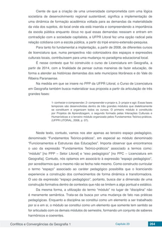 Conflitos e Convergências da Geografia 1 Capítulo 23 264
Ciente de que a criação de uma universidade comprometida com uma lógica
societária de desenvolvimento regional sustentável, significa a implementação de
uma dinâmica de formação acadêmica voltada para as demandas da materialidade
da vida dos sujeitos, do local onde ela está inserida e compreendendo a importância
da escola pública enquanto lócus no qual essas demandas ressoam e entram em
contradição com a sociedade capitalista, a UFPR Litoral fez uma opção radical pela
relação cotidiana com a escola pública, a partir do tripé ensino-extensão-pesquisa.
Para tanto foi fundamental a implantação, a partir de 2008, de diferentes cursos
de licenciatura que, numa perspectiva não colonizadora dos espaços e expressões
culturais locais, contribuíssem para uma mudança no paradigma educacional local.
É nesse contexto que foi construído o curso de Licenciatura em Geografia, a
partir de 2014, com a finalidade de pensar outras maneiras de fazer educação, de
forma a atender as históricas demandas dos sete municípios litorâneos e do Vale do
Ribeira Paranaense.
Na medida em que se insere no PPP da UFPR Litoral, o Curso de Licenciatura
em Geografia também busca materializar sua proposta a partir da articulação de três
grandes fases:
1- conhecer e compreender; 2- compreender e propor e, 3- propor e agir. Essas fases
temporais são desenvolvidas dentro de três grandes módulos que dialeticamente
se constituem e organizam todos os cursos. O primeiro módulo é constituído
por Projetos de Aprendizagem, o segundo formado pelas Interações Culturais e
Humanísticas e o terceiro módulo organizado pelos Fundamentos Teórico-práticos.
(UFPR LITORAL, 2008, p. 07).
Neste texto, contudo, vamos nos ater apenas ao terceiro espaço pedagógico,
denominado “Fundamentos Teórico-práticos”, em especial ao módulo denominado
“Funcionamentos e Estruturas das Educações”. Importa observar que encontramos
o uso da expressão “Fundamentos Teórico-práticos” associado a termos como:
“módulo” [no PPP – Setor Litoral] e “eixo pedagógico” [no PPC – Licenciatura em
Geografia]. Contudo, nós optamos em associá-lo à expressão “espaço pedagógico”,
por acreditarmos que o mesmo não se fecha nele mesmo. Como constructo curricular
o termo “espaço” associado ao caráter pedagógico possibilita que o licenciando
experiencie a construção dos conhecimentos de forma dinâmica e transformadora.
O uso da expressão “espaço pedagógico”, portanto, busca dar a dimensão de uma
construção formativa dentro de contextos que não se limitem a algo pontual e estático.
Da mesma forma, a utilização do termo “módulo” no lugar de “disciplina” não
é meramente semântica. Trata-se da busca por uma mudança de fato nas práticas
pedagógicas. Enquanto a disciplina se constitui como um elemento a ser trabalhado
por si e em si, o módulo se constitui como um elemento que somente tem sentido se
for articulado com os demais módulos do semestre, formando um conjunto de saberes
harmônicos e coerentes.
 