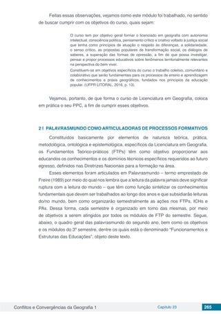 Conflitos e Convergências da Geografia 1 Capítulo 23 265
Feitas essas observações, vejamos como este módulo foi trabalhado, no sentido
de buscar cumprir com os objetivos do curso, quais sejam:
O curso tem por objetivo geral formar o licenciado em geografia com autonomia
intelectual, consciência política, pensamento crítico e criativo voltado à justiça social
que tenha como princípios de atuação o respeito às diferenças, a solidariedade,
o senso crítico, as propostas populares de transformação social, os diálogos de
saberes, a superação das formas de opressão, a fim de que possa investigar,
pensar e propor processos educativos sobre fenômenos territorialmente relevantes
na perspectiva do bem viver.
Constituem-se em objetivos específicos do curso o trabalho coletivo, comunitário e
colaborativo que serão fundamentais para os processos de ensino e aprendizagem
de conhecimentos e práxis geográficos, fundados nos princípios da educação
popular. (UFPR LITORAL, 2016, p. 13).
Vejamos, portanto, de que forma o curso de Licenciatura em Geografia, coloca
em prática o seu PPC, a fim de cumprir esses objetivos.
2 | 	PALAVRASMUNDO COMO ARTICULADORAS DE PROCESSOS FORMATIVOS
Constituídos basicamente por elementos de natureza teórica, prática,
metodológica, ontológica e epistemológica, específicos da Licenciatura em Geografia,
os Fundamentos Teórico-práticos (FTPs) têm como objetivo proporcionar aos
educandos os conhecimentos e os domínios técnicos específicos requeridos ao futuro
egresso, definidos nas Diretrizes Nacionais para a formação na área.
Esses elementos foram articulados em Palavrasmundo – termo emprestado de
Freire (1989) por meio do qual nos lembra que a leitura da palavra jamais deve significar
ruptura com a leitura do mundo – que têm como função sintetizar os conhecimentos
fundamentais que devem ser trabalhados ao longo dos anos e que subsidiarão leituras
do/no mundo, bem como organizarão semestralmente as ações nos FTPs, ICHs e
PAs. Dessa forma, cada semestre é organizado em torno das mesmas, por meio
de objetivos a serem atingidos por todos os módulos de FTP do semestre. Segue,
abaixo, o quadro geral das palavrasmundo do segundo ano, bem como os objetivos
e os módulos do 3º semestre, dentre os quais está o denominado “Funcionamentos e
Estruturas das Educações”, objeto deste texto.
 
