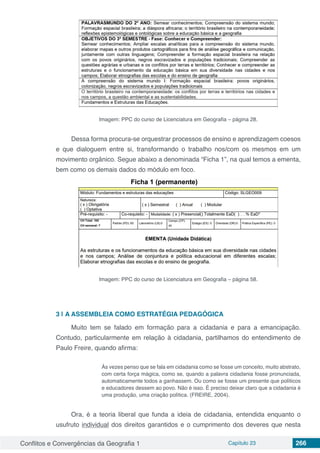 Conflitos e Convergências da Geografia 1 Capítulo 23 266
Imagem: PPC do curso de Licenciatura em Geografia – página 28.
Dessa forma procura-se orquestrar processos de ensino e aprendizagem coesos
e que dialoguem entre si, transformando o trabalho nos/com os mesmos em um
movimento orgânico. Segue abaixo a denominada “Ficha 1”, na qual temos a ementa,
bem como os demais dados do módulo em foco.
Imagem: PPC do curso de Licenciatura em Geografia – página 58.
3 | 	A ASSEMBLEIA COMO ESTRATÉGIA PEDAGÓGICA
Muito tem se falado em formação para a cidadania e para a emancipação.
Contudo, particularmente em relação à cidadania, partilhamos do entendimento de
Paulo Freire, quando afirma:
Às vezes penso que se fala em cidadania como se fosse um conceito, muito abstrato,
com certa força mágica, como se, quando a palavra cidadania fosse pronunciada,
automaticamente todos a ganhassem. Ou como se fosse um presente que políticos
e educadores dessem ao povo. Não é isso. É preciso deixar claro que a cidadania é
uma produção, uma criação política. (FREIRE, 2004).
Ora, é a teoria liberal que funda a ideia de cidadania, entendida enquanto o
usufruto individual dos direitos garantidos e o cumprimento dos deveres que nesta
 