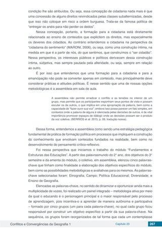 Conflitos e Convergências da Geografia 1 Capítulo 23 267
condição lhe são atribuídos. Ou seja, essa concepção de cidadania nada mais é que
uma concessão de alguns direitos reivindicados pelas classes subalternizadas, desde
que isso não coloque em risco a ordem burguesa. Trata-se da famosa política de
“entregar os anéis para não perder os dedos”.
Nessa concepção, portanto, a formação para a cidadania está diretamente
relacionada ao ensino de conteúdos que explicitem os direitos, mas especialmente
os deveres dos cidadãos. Ao contrário entendemos a cidadania na perspectiva da
“cidadania do sentimento” (MARONI, 2006), ou seja, como uma construção íntima, na
medida em que é a partir de nós, do que sentimos, que construímos o “ser cidadão”.
Nessa perspectiva, os interesses públicos e políticos derivavam dessa construção
íntima, subjetiva, mas sempre pautada pela alteridade, ou seja, sempre em relação
ao outro. 
É por isso que entendemos que uma formação para a cidadania e para a
emancipação não pode se converter apenas em conteúdo, mas principalmente deve
considerar práticas e atitudes políticas. É nesse sentido que uma de nossas opções
metodológicas é a assembleia em sala de aula.
A assembleia não permite erradicar o conflito e as tensões no interior de um
grupo, mas permite que os participantes exponham seus pontos de vista e possam
escutar os de outros, o que implica em uma apropriação da palavra, bem como a
capacidade de “fazer ouvir sua voz”; embora isso possa parecer um fato simples, em
contextos onde a palavra de alguns é silenciada pelas decisões de outros, é de vital
importância promover espaços de diálogo onde as decisões possam ser o produto
da voz coletiva. (BERRÍOS et al. 2015, p. 09, tradução nossa).
Dessa forma, entendemos a assembleia como sendo uma estratégia pedagógica
fundamental de prática de formação política em processos que impliquem a construção
do conhecimento que envolvam conteúdos fundados na realidade, bem como no
desenvolvimento do pensamento crítico-reflexivo.
Foi nessa perspectiva que iniciamos o trabalho do módulo “Fundamentos e
Estruturas das Educações”. A partir das palavrasmundo do 2° ano, dos objetivos do 3°
semestre e da ementa do módulo, o coletivo, em assembleia, elencou cinco palavras-
chave que tinham como finalidade a elaboração dos objetivos específicos do módulo,
bem como as possibilidades metodológicas e avaliativas para os mesmos.As palavras-
chave selecionadas foram: Etnografia; Campo; Política Educacional; Diversidade; e
Ensino de Geografia.
Elencadas as palavras-chave, no sentido de dinamizar e oportunizar ainda mais a
multiplicidade de vozes, foi realizado um painel integrado – metodologia ativa por meio
da qual o educando é o personagem principal e o maior responsável pelo processo
de aprendizagem, pois incentiva-o a aprender de maneira autônoma e participativa
– formado por cinco grupos (um para cada palavra-chave), no qual cada grupo ficou
responsável por construir um objetivo específico a partir da sua palavra-chave. Na
sequência, os grupos foram reorganizados de tal forma que cada um contemplasse
 