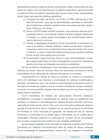 Conflitos e Convergências da Geografia 1 Capítulo 23 268
participantes de todas as palavras chaves, que deveriam relatar as discussões de seus
grupos de origem, a fim de reestruturarem os objetivos específicos, agora para todas
as palavras-chave. Os objetivos elencados pelos grupos foram, então, sistematizados
dando origem aos seguintes objetivos específicos:
01.	Pesquisar nas LDB, nas DCN’s, nos PCN’s, no PNE e demais leis e Polí-
ticas Educacionais, quais são as especificidades garantidas ou ignoradas
para os diferentes contextos escolares como nas escolas das ilhas, quilom-
bolas, indígenas e do campo.
02.	Buscar nos PPP destes distintos contextos, suas possíveis aberturas às di-
versidades (gênero e sexualidade; culturais e étnicas; religiosa; deficiências
e inclusão) e a relação destas diversidades e dos conhecimentos tradicio-
nais do local com o currículo.
03.	Estudar a metodologia etnográfica a fim de compreender os contrastes cul-
turais e as distintas matrizes simbólicas nestes diversificados contextos e
conjunturas, assim como as diferentes formas possíveis de lidar com as leis
e diretrizes, ou seja, a vasta diversidade existencial que resulta em distintas
formas de agir como sujeitos dos currículos.
04.	Compreender a Base Curricular Comum e suas intencionalidades. Investi-
gar a repercussão direta no ensino de Geografia e os possíveis impactos da
ausência do ensino de Geografia para alunos e professores.
No que se refere às metodologias, foram elencadas as seguintes possibilidades:
trabalhos de campo; rodas de conversa; leitura de documentos; seminários e outras
metodologias ativas; elaboração de materiais informativos; cine debates.
Particularmente em relação às rodas de conversa, as mesmas se constituem
como uma abordagem que favorece a emancipação de coletivos invisibilizados e
excluídos. Considerando que o ato educativo contextualizado se apresenta como um
marcador da imersão dos sujeitos no ato de conhecer e transformar a própria realidade,
a roda de conversa possibilita a ligação entre questões que, em um primeiro momento
podem parecer separadas.
Como metodologia de trabalho são oportunizados encontros dialógicos,
possibilitando a produção e ressignificação de saberes sobre as experiências dos
partícipes. Fundada na horizontalização das relações de poder, entende a fala como
expressão de modos de vida.Assim, trata-se de uma postura ético-política em relação à
geração do conhecimento. Assim, o trabalho com as rodas de conversa é fundamental
na formação do futuro licenciado em geografia, na medida em que as mesmas
diferenciam a construção de um projeto para a comunidade, de um projeto com a
comunidade. Diferença essencial na construção de vínculos com as comunidades
com as quais os egressos terão contato em suas atuações profissionais.
No que tange à avaliação, foram elencados os seguintes procedimentos: Portfólio
(constituído por relatórios formais/informais sobre as saídas de campo; produção
textual; participação de espaços/eventos, inclusive ICH, que englobem as temáticas
 