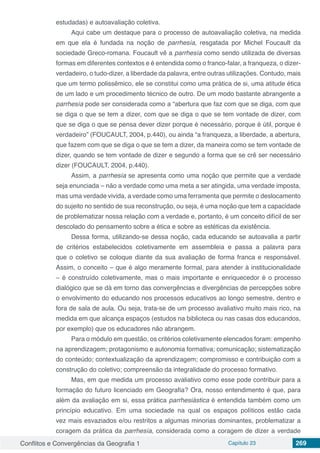 Conflitos e Convergências da Geografia 1 Capítulo 23 269
estudadas) e autoavaliação coletiva.
Aqui cabe um destaque para o processo de autoavaliação coletiva, na medida
em que ela é fundada na noção de parrhesía, resgatada por Michel Foucault da
sociedade Greco-romana. Foucault vê a parrhesía como sendo utilizada de diversas
formas em diferentes contextos e é entendida como o franco-falar, a franqueza, o dizer-
verdadeiro, o tudo-dizer, a liberdade da palavra, entre outras utilizações. Contudo, mais
que um termo polissêmico, ele se constitui como uma prática de si, uma atitude ética
de um lado e um procedimento técnico de outro. De um modo bastante abrangente a
parrhesía pode ser considerada como a “abertura que faz com que se diga, com que
se diga o que se tem a dizer, com que se diga o que se tem vontade de dizer, com
que se diga o que se pensa dever dizer porque é necessário, porque é útil, porque é
verdadeiro” (FOUCAULT, 2004, p.440), ou ainda “a franqueza, a liberdade, a abertura,
que fazem com que se diga o que se tem a dizer, da maneira como se tem vontade de
dizer, quando se tem vontade de dizer e segundo a forma que se crê ser necessário
dizer (FOUCAULT, 2004, p.440).
Assim, a parrhesía se apresenta como uma noção que permite que a verdade
seja enunciada – não a verdade como uma meta a ser atingida, uma verdade imposta,
mas uma verdade vivida, a verdade como uma ferramenta que permite o deslocamento
do sujeito no sentido de sua reconstrução, ou seja, é uma noção que tem a capacidade
de problematizar nossa relação com a verdade e, portanto, é um conceito difícil de ser
descolado do pensamento sobre a ética e sobre as estéticas da existência.
Dessa forma, utilizando-se dessa noção, cada educando se autoavalia a partir
de critérios estabelecidos coletivamente em assembleia e passa a palavra para
que o coletivo se coloque diante da sua avaliação de forma franca e responsável.
Assim, o conceito – que é algo meramente formal, para atender à institucionalidade
– é construído coletivamente, mas o mais importante e enriquecedor é o processo
dialógico que se dá em torno das convergências e divergências de percepções sobre
o envolvimento do educando nos processos educativos ao longo semestre, dentro e
fora de sala de aula. Ou seja, trata-se de um processo avaliativo muito mais rico, na
medida em que alcança espaços (estudos na biblioteca ou nas casas dos educandos,
por exemplo) que os educadores não abrangem.
Para o módulo em questão, os critérios coletivamente elencados foram: empenho
na aprendizagem; protagonismo e autonomia formativa; comunicação; sistematização
do conteúdo; contextualização da aprendizagem; compromisso e contribuição com a
construção do coletivo; compreensão da integralidade do processo formativo.
Mas, em que medida um processo avaliativo como esse pode contribuir para a
formação do futuro licenciado em Geografia? Ora, nosso entendimento é que, para
além da avaliação em si, essa prática parrhesiástica é entendida também como um
princípio educativo. Em uma sociedade na qual os espaços políticos estão cada
vez mais esvaziados e/ou restritos a algumas minorias dominantes, problematizar a
coragem da prática da parrhesía, considerada como a coragem de dizer a verdade
 
