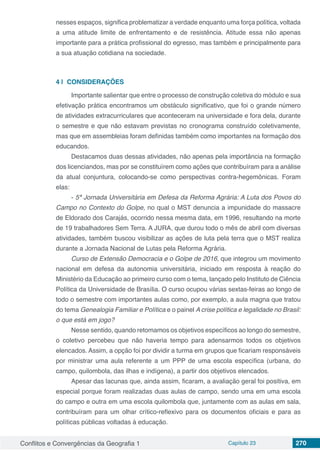 Conflitos e Convergências da Geografia 1 Capítulo 23 270
nesses espaços, significa problematizar a verdade enquanto uma força política, voltada
a uma atitude limite de enfrentamento e de resistência. Atitude essa não apenas
importante para a prática profissional do egresso, mas também e principalmente para
a sua atuação cotidiana na sociedade.
4 | 	CONSIDERAÇÕES
Importante salientar que entre o processo de construção coletiva do módulo e sua
efetivação prática encontramos um obstáculo significativo, que foi o grande número
de atividades extracurriculares que aconteceram na universidade e fora dela, durante
o semestre e que não estavam previstas no cronograma construído coletivamente,
mas que em assembleias foram definidas também como importantes na formação dos
educandos.
Destacamos duas dessas atividades, não apenas pela importância na formação
dos licenciandos, mas por se constituírem como ações que contribuíram para a análise
da atual conjuntura, colocando-se como perspectivas contra-hegemônicas. Foram
elas:
- 5ª Jornada Universitária em Defesa da Reforma Agrária: A Luta dos Povos do
Campo no Contexto do Golpe, no qual o MST denuncia a impunidade do massacre
de Eldorado dos Carajás, ocorrido nessa mesma data, em 1996, resultando na morte
de 19 trabalhadores Sem Terra. A JURA, que durou todo o mês de abril com diversas
atividades, também buscou visibilizar as ações de luta pela terra que o MST realiza
durante a Jornada Nacional de Lutas pela Reforma Agrária.
Curso de Extensão Democracia e o Golpe de 2016, que integrou um movimento
nacional em defesa da autonomia universitária, iniciado em resposta à reação do
Ministério da Educação ao primeiro curso com o tema, lançado pelo Instituto de Ciência
Política da Universidade de Brasília. O curso ocupou várias sextas-feiras ao longo de
todo o semestre com importantes aulas como, por exemplo, a aula magna que tratou
do tema Genealogia Familiar e Política e o painel A crise política e legalidade no Brasil:
o que está em jogo?
Nesse sentido, quando retomamos os objetivos específicos ao longo do semestre,
o coletivo percebeu que não haveria tempo para adensarmos todos os objetivos
elencados. Assim, a opção foi por dividir a turma em grupos que ficariam responsáveis
por ministrar uma aula referente a um PPP de uma escola específica (urbana, do
campo, quilombola, das ilhas e indígena), a partir dos objetivos elencados.
Apesar das lacunas que, ainda assim, ficaram, a avaliação geral foi positiva, em
especial porque foram realizadas duas aulas de campo, sendo uma em uma escola
do campo e outra em uma escola quilombola que, juntamente com as aulas em sala,
contribuíram para um olhar crítico-reflexivo para os documentos oficiais e para as
políticas públicas voltadas à educação.
 