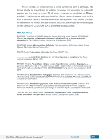 Conflitos e Convergências da Geografia 1 Capítulo 23 271
Nesse sentido, se considerarmos a forma, juntamente com o conteúdo, não
temos dúvida da importância de práticas fundadas nos princípios da educação
popular (um dos eixos do curso). Afinal, assim como para os zapatistas, no México,
o trabalho coletivo não se reduz aos trabalhos ditados hierarquicamente, mas implica
toda a dinâmica, desde a tomada de decisões até o produto final, em um processo
de resistência, na medida em que constitui a base da construção de novas relações
sociais (ZIBECHI; MACHADO, 2017), diferentes das capitalistas.
BIBLIOGRAFIA
BERRÍOS, Franz Coronel; GÓMES, Alejandro Garrido; MALLEA, Javier Paredes; SARUZI-LIMA,
Marcelo. La asamblea em la escuela: hacia uma radicalización de la democracia em la
educación. La Paz – Bolívia: Instituto Internacional de Integración. 2015.
FOUCAULT, Michel. A Hermenêutica do Sujeito. Trad. Marcio Alves da Fonseca, Salma Tannus
Muchail. São Paulo: Martins Fontes, 2004.
FREIRE, Paulo. Pedagogia da tolerância. São Paulo: UNESP. 2004.
____________. A importância do ato de ler: em três artigos que se completam. São Paulo:
Autores Associados: Cortez. 1989.
MARONI, Amnéris. Psicanálise e ciências sociais: tecendo novos caminhos de pesquisa. J.
psicanal., São Paulo, v. 39, n. 71, p. 231-246, dez.  2006.   Disponível em <http://pepsic.bvsalud.org/
scielo.php?script=sci_arttext&pid=S0103-58352006000200014&lng=pt&nrm=iso>. Acesso em 21 jul. 
2018.
UFPR LITORAL. Projeto Político Pedagógico. Matinhos. 2008. Disponível em: <http://www.litoral.
ufpr.br/portal/wp-content/uploads/2015/02/PPP-UFPR-LITORAL_Set-2008_Alteracao_Dez-2008.pdf>.
Acessado em: 20/06/2018.
UFPR LITORAL. Projeto Pedagógico do curso de Licenciatura em Geografia. Matinhos. 2016.
Disponível em: < http://www.litoral.ufpr.br/portal/wp-content/uploads/2016/10/PPC-Geografia-
Vers%C3%A3o-Final-AlteradoCoord-geral-estagio-of-11fev2016-1.pdf>. Acessado em: 20/06/2018.
ZIBECHI, Raúl; MACHADO, Decio. Os limites do progressismo: sobre a impossibilidade de
mudar o mundo de cima para baixo. Rio de Janeiro: Consequência Editora, 2017.
 