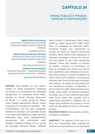 Conflitos e Convergências da Geografia 1 Capítulo 24 272
CAPÍTULO 24
doi
ENSINO PÚBLICO E PRIVADO:
AVANÇOS E CONTRADIÇÕES
Marbio Pereira de Almeida
Graduando em Geografia pela Universidade
Estadual da Região Tocantina do Maranhão
UEMASUL
marbio90@gmail.com
Maikon Geovane Oliveira Vila Nova
Graduando em História pela Universidade
Estadual da Região Tocantina do Maranhão
UEMASUL
maikongeovanne@gmail.com
Gilvânia Ferreira da Silva
Professora Orientadora – Universidade Estadual
da Região Tocantina do Maranhão – UEMASUL
gilvaniamst@hotmail.com
RESUMO: Este trabalho tem por objetivo
realizar um estudo comparativo, analisando
os avanços e as contradições nas instituições
educacionais, na modalidade ensino médio,
ofertado na Escola Estadual Nascimento
de Morais e a escola privada de Ensino
médio Colégio Metropolitano Aliança, ambas
localizadas no município de Imperatriz – MA,
compreendendo que são duas concepções
distintas de educação, que possibilita acesso
a um grupo social definido de poder aquisitivo
direcionado para esses estabelecimentos
educacionais. Para compreender estas
questões, buscamos dialogar com os autores
da Educação, Demerval Saviani, refletindo
sobre a escola e a democracia (1995), Moacir
Gadotti as idéias educacionais (1999), Paulo
freire, em pedagogia da autonomia (2001),
Gaudêncio Frigotto, para compreender os
circuitos da história na trajetória educacional
brasileira (2010), dentre outros intelectuais da
educação. A educação no Brasil tem como um
dos seus pilares na sua matriz educacional
preparar o aluno para competir no mercado
de trabalho, buscando na concorrência um
lugar na sociedade para ofertar sua mão de
obra “qualificada” pelas instituições de ensino,
seja escola publica ou privada. A realidade do
ensino médio é bem complexa, no município de
Imperatriz, bem como na maioria dos municípios
maranhenses, as escolas da rede pública tem
sua infraestrutura precária, no Maranhão, o
ensino médio tem obtido alguns avanços com o
projeto “escola digna” nos diversos municípios
do estado, que se tome referência para saber
onde buscar ainda mais soluções para a
problemática educacional, rompendo com os
limites ainda existentes aos alunos do ensino
médio da rede pública de forma o mais ampla
possível.
PALAVRAS-CHAVE: Ensino público e privado,
Educação, contradições.
ABSTRACT: The objective of this work is to
carry out a comparative study, analyzing the
advances and contradictions in the educational
 