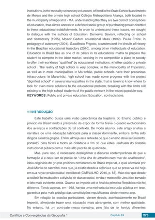 Conflitos e Convergências da Geografia 1 Capítulo 24 273
institutions, in the modality secondary education, offered in the State School Nascimento
de Morais and the private high school Colégio Metropolitano Aliança, both located in
the municipality of Imperatriz - MA, understanding that they are two distinct conceptions
of education, that allows access to a defined social group of purchasing power directed
to these educational establishments. In order to understand these issues, we sought
to dialogue with the authors of Education, Demerval Saviani, reflecting on school
and democracy (1995), Moacir Gadotti educational ideas (1999), Paulo Freire, in
pedagogy of autonomy (2001), Gaudêncio Frigotto, to understand the circuits of history
in the Brazilian educational trajectory (2010), among other intellectuals of education.
Education in Brazil has as one of its pillars in its educational matrix to prepare the
student to compete in the labor market, seeking in the competition a place in society
to offer their workforce “qualified” by educational institutions, whether public or private
school . The reality of high school is very complex, in the municipality of Imperatriz,
as well as in most municipalities in Maranhão, public schools have their precarious
infrastructure, in Maranhão, high school has made some progress with the project
“dignified school” in several municipalities in the state, that is taken to know where to
look for even more solutions to the educational problem, breaking with the limits still
existing to the high school students of the public network in the widest possible way.
KEYWORDS: Public and private education, Education, contradictions.
1 | 	INTRODUÇÃO
Este trabalho busca uma visão panorâmica da trajetória do Ensino público e
privado no Brasil tendo a pretensão de expor de forma breve o quadro evolucionário
dos avanços e contradições de tal contexto. De modo alusivo, este artigo analisa a
narrativa de uma educação fabricada para a classe dominante, embora tenha sido
dirigida a outros grupos. Enfim, almeja-se a reflexão de que o ensino deve ser irrestrito,
portanto, para todas e todos os cidadãos a fim de que estes usufruam do sistema
instrucional público com o mais alto padrão de qualidade.
Mas, para isso, é necessário deslegitimar o discurso contemporâneo de que a
formação é e deve ser de posse de “Uma ilha de letrados num mar de analfabetos”,
ideia originária de grupos políticos dominantes do Brasil Imperial, a qual afirmada por
José Murilo de carvalho, mas que, já existia desde a colônia e que se preserva até hoje
em sua nova versão estatal- neoliberal (CARVALHO, 2010, p. 65). Vale citar que desde
a colônia foi muita clara a divisão de classe social, tendo o monopólio Jesuítico tornado
o fato mais evidente ainda. Quanto ao império até o final da primeira República não foi
diferente. Tendo apenas, em 1988, havido uma melhoria da instrução pública em tese,
garantida pela mais pródiga das constituições republicanas deste mesmo ano.
Em relação às escolas particulares, vieram depois, acentuadamente no Brasil
Imperial, almejando trazer uma educação mais abrangente, com melhor qualidade.
No entanto, há um contraste nessa narrativa, pelo fato de ter havido diferentes
 