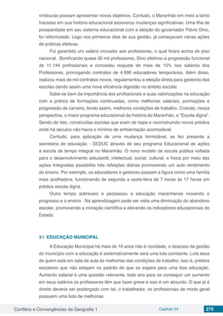Conflitos e Convergências da Geografia 1 Capítulo 24 275
vindouras possam apresentar novos objetivos. Contudo, o Maranhão em meio a tanto
fracasso em sua história educacional asseverou mudanças significativas. Uma ilha de
prosperidade em seu sistema educacional com a eleição do governador Flávio Dino,
foi reformulado. Logo nos primeiros dias de sua gestão, já começavam várias ações
de práticas efetivas.
Foi garantido um salário inovador aos professores, o qual ficara acima do piso
nacional. Bonificando quase 30 mil professores, Dino efetivou a progressão funcional
de 11.144 profissionais e concedeu reajuste de mais de 15% nos salários dos
Professores, prorrogando contratos de 4.990 educadores temporários. Além disso,
realizou mais de mil contratos novos, regulamentou a eleição direta para gestores das
escolas dando assim uma nova eficiência digestão no âmbito escolar.
Sabe-se bem da importância dos profissionais e suas valorizações na educação
com a prática de formações continuadas, como melhorias salariais, promoções e
progressão de carreira, tendo assim, melhores condições de trabalho. Criando, nessa
perspectiva, o maior programa educacional da história do Maranhão, a “Escola digna”.
Sendo de fato, construídas escolas que eram de taipa e reconstruindo novos prédios
onde há séculos não havia o mínimo de ambientação acomodável.
Contudo, para aplicação de uma mudança formidável, se fez presente a
secretaria de educação - SEDUC através de seu programa Educacional de ações
à escola de tempo integral no Maranhão. O novo modelo de escola pública voltada
para o desenvolvimento estudantil; intelectual, social, cultural, e física por meio das
ações Integradas possibilita três refeições diárias promovendo um auto rendimento
do ensino. Por exemplo, os educadores e gestores passam a figura como uma família
mais acolhedora, funcionando de segunda a sexta-feira de 7 horas às 17 horas em
prédios escola digna.
Outro tempo sobreveio e perpassou a educação maranhense inovando o
progresso e o ensino. Na aprendizagem pode ser vista uma diminuição do abandono
escolar, promovendo a iniciação científica e elevando os indicadores educacionais do
Estado.
3 | 	EDUCAÇÃO MUNICIPAL
A Educação Municipal há mais de 10 anos não é novidade, o descaso da gestão
do município com a educação é sistematicamente será uma luta constante. Luta essa
de quem está em sala de aula às melhorias das condições de trabalho, isso é, prédios
escolares que não estejam no padrão do que se espera para uma boa educação.
Aumento salarial é uma questão relevante, todo ano para se conseguir um aumento
em seus salários os professores têm que fazer greve e isso é um absurdo. O que já é
direito deveria ser postergado com tal, o trabalhador, os profissionais de modo geral
possuem uma lista de melhorias.
 