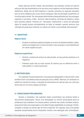 Conflitos e Convergências da Geografia 1 Capítulo 24 276
Estas, pelo que se tem notado, não acontecem, por exemplo, ensinar em sala de
aula que não seja superlotada ou ter que tecer seus registros nos tão esperados diários
eletrônicos. Neste ano de 2018 batemos o recorde, entramos no segundo semestre
sem os livros didáticos que nunca foram entregues, falar de educação atualmente no
município gera revolta. Ter uma equipe administrativa desqualificada que não consegue
organizar o ano letivo, a falta  de livros, falta de diários, de fichas de relatório e ainda
sem aumento salarial. Vivemos um  retrocesso, infelizmente, o sonho da educação
digna foi adiado porque principalmente na base foi podado, quando teremos uma
instrução de ponta para melhorar os índices em frente a comunidade internacional?
4 | 	OBJETIVOS
Objeivo Geral:
•	 Analisar as políticas públicas dirigidas ao ensino do Estado brasileiro, desta-
cando sua relação com o ensino privado e seus avanços e suas deficiências
em várias regiões do país.
Objetivos específicos:
•	 Verificar o sistema de ensino da rede privada, os seus pontos positivos e os
negativos;
•	 Entender quais são as reais causas do abismo que se diferencia entre a
rede pública e o ensino particular;
5 | 	METODOLOGIA
Foi realizada fundamentalmente uma pesquisa bibliográfica e documental, onde
também foram consultados sites de pesquisa como o IBGE. Ademais, foi verificado na
prática em estudo de campo, a atuação de educadores em sala de aula, por mais que
tenha sido em um breve espaço de tempo.
6 | 	RESULTADOS PRELIMINARES
Quanto a resultados, são expostos dados encontrados nas próprias fontes e
documentos pesquisados. Houve uma deturpação no mínimo preocupante para os
professores que trabalham em escola publica, somente não sendo mandado embora,
porque tem toda uma corporação e uma determinada estabilidade no emprego. Porém,
compete à direção da escola agir de forma imparcial. Em seguida, para uma gestão
bastante comprometida faz-se necessário mostrar uma educação sem contradições,
 