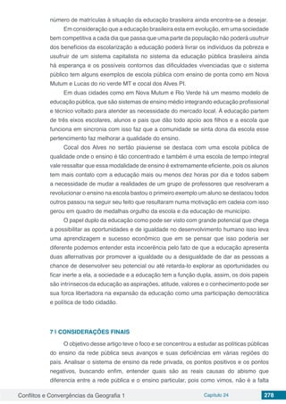 Conflitos e Convergências da Geografia 1 Capítulo 24 278
número de matrículas à situação da educação brasileira ainda encontra-se a desejar.
Em consideração que a educação brasileira esta em evolução, em uma sociedade
bem competitiva a cada dia que passa que uma parte da população não poderá usufruir
dos benefícios da escolarização a educação poderá livrar os indivíduos da pobreza e
usufruir de um sistema capitalista no sistema da educação pública brasileira ainda
há esperança e os possíveis contornos das dificuldades vivenciadas que o sistema
público tem alguns exemplos de escola pública com ensino de ponta como em Nova
Mutum e Lucas do rio verde MT e cocal dos Alves PI.
Em duas cidades como em Nova Mutum e Rio Verde há um mesmo modelo de
educação pública, que são sistemas de ensino médio integrando educação profissional
e técnico voltado para atender as necessidade do mercado local. À educação partem
de três eixos escolares, alunos e pais que dão todo apoio aos filhos e a escola que
funciona em sincronia com isso faz que a comunidade se sinta dona da escola esse
pertencimento faz melhorar a qualidade do ensino.
Cocal dos Alves no sertão piauiense se destaca com uma escola pública de
qualidade onde o ensino é tão concentrado e também é uma escola de tempo integral
vale ressaltar que essa modalidade de ensino é extremamente eficiente, pois os alunos
tem mais contato com a educação mais ou menos dez horas por dia e todos sabem
a necessidade de mudar a realidades de um grupo de professores que resolveram a
revolucionar o ensino na escola bastou o primeiro exemplo um aluno se destacou todos
outros passou na seguir seu feito que resultaram numa motivação em cadeia com isso
gerou em quadro de medalhas orgulho da escola e da educação de município.
O papel duplo da educação como pode ser visto com grande potencial que chega
a possibilitar as oportunidades e de igualdade no desenvolvimento humano isso leva
uma aprendizagem e sucesso econômico que em se pensar que isso poderia ser
diferente podemos entender esta incoerência pelo fato de que a educação apresenta
duas alternativas por promover a igualdade ou a desigualdade de dar as pessoas a
chance de desenvolver seu potencial ou até retarda-lo explorar as oportunidades ou
ficar inerte a ela, a sociedade e a educação tem a função dupla, assim, os dois papeis
são intrínsecos da educação as aspirações, atitude, valores e o conhecimento pode ser
sua forca libertadora na expansão da educação como uma participação democrática
e política de todo cidadão.
7 | 	CONSIDERAÇÕES FINAIS
O objetivo desse artigo teve o foco e se concentrou a estudar as políticas públicas
do ensino da rede pública seus avanços e suas deficiências em várias regiões do
país. Analisar o sistema de ensino da rede privada, os pontos positivos e os pontos
negativos, buscando enfim, entender quais são as reais causas do abismo que
diferencia entre a rede pública e o ensino particular, pois como vimos, não é a falta
 