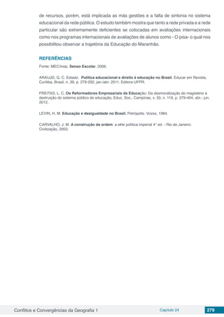 Conflitos e Convergências da Geografia 1 Capítulo 24 279
de recursos, porém, está implicada as más gestões e a falta de sintonia no sistema
educacional da rede pública. O estudo também mostra que tanto a rede privada e a rede
particular são extremamente deficientes se colocadas em avaliações internacionais
como nos programas internacionais de avaliações de alunos como - O pisa- o qual nos
possibilitou observar a trajetória da Educação do Maranhão.
REFERÊNCIAS
Fonte: MEC/inep. Senso Escolar, 2006.
ARAUJO, G. C. Estado. Política educacional e direito à educação no Brasil. Educar em Revista,
Curitiba, Brasil, n. 39, p. 279-292, jan./abr. 2011. Editora UFPR.
FREITAS, L. C. Os Reformadores Empresariais da Educação: Da desmoralização do magistério à
destruição do sistema público de educação. Educ. Soc., Campinas, v. 33, n. 119, p. 379-404, abr.- jun.
2012.
LEVIN, H. M. Educação e desigualdade no Brasil. Petrópolis: Vozes, 1984.
CARVALHO, J. M. A construção da ordem: a elite política imperial 4° ed. - Rio de Janeiro:
Civilização, 2003.
 