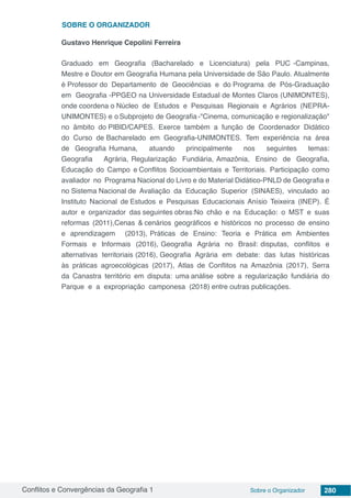 Conflitos e Convergências da Geografia 1 Sobre o Organizador 280
Gustavo Henrique Cepolini Ferreira
Graduado em Geografia (Bacharelado e Licenciatura) pela PUC -Campinas,
Mestre e Doutor em Geografia Humana pela Universidade de São Paulo. Atualmente
é Professor do Departamento de Geociências e do Programa de Pós-Graduação
em Geografia -PPGEO na Universidade Estadual de Montes Claros (UNIMONTES),
onde coordena o Núcleo de Estudos e Pesquisas Regionais e Agrários (NEPRA-
UNIMONTES) e o Subprojeto de Geografia -"Cinema, comunicação e regionalização"
no âmbito do PIBID/CAPES. Exerce também a função de Coordenador Didático
do Curso de Bacharelado em Geografia-UNIMONTES. Tem experiência na área
de Geografia Humana, atuando principalmente nos seguintes temas:
Geografia Agrária, Regularização Fundiária, Amazônia, Ensino de Geografia,
Educação do Campo e Conflitos Socioambientais e Territoriais. Participação como
avaliador no Programa Nacional do Livro e do Material Didático-PNLD de Geografia e
no Sistema Nacional de Avaliação da Educação Superior (SINAES), vinculado ao
Instituto Nacional de Estudos e Pesquisas Educacionais Anísio Teixeira (INEP). É
autor e organizador das seguintes obras:No chão e na Educação: o MST e suas
reformas (2011),Cenas & cenários geográficos e históricos no processo de ensino
e aprendizagem (2013), Práticas de Ensino: Teoria e Prática em Ambientes
Formais e Informais (2016), Geografia Agrária no Brasil: disputas, conflitos e
alternativas territoriais (2016), Geografia Agrária em debate: das lutas históricas
às práticas agroecológicas (2017), Atlas de Conflitos na Amazônia (2017), Serra
da Canastra território em disputa: uma análise sobre a regularização fundiária do
Parque e a expropriação camponesa (2018) entre outras publicações.
SOBRE O ORGANIZADOR
 