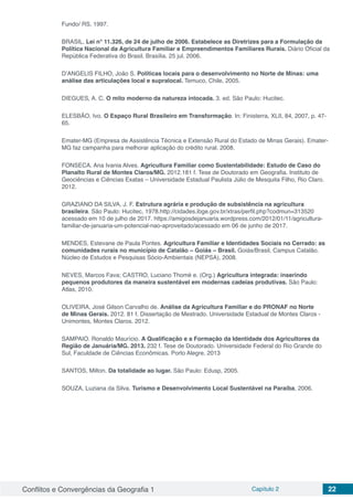 Conflitos e Convergências da Geografia 1 Capítulo 2 22
Fundo/ RS, 1997.
BRASIL. Lei n° 11.326, de 24 de julho de 2006. Estabelece as Diretrizes para a Formulação da
Política Nacional da Agricultura Familiar e Empreendimentos Familiares Rurais. Diário Oficial da
República Federativa do Brasil. Brasília. 25 jul. 2006.
D’ANGELIS FILHO, João S. Políticas locais para o desenvolvimento no Norte de Minas: uma
análise das articulações local e supralocal. Temuco, Chile, 2005.
DIEGUES, A. C. O mito moderno da natureza intocada. 3. ed. São Paulo: Hucitec.
ELESBÃO, Ivo. O Espaço Rural Brasileiro em Transformação. In: Finisterra, XLII, 84, 2007, p. 47-
65.
Emater-MG (Empresa de Assistência Técnica e Extensão Rural do Estado de Minas Gerais). Emater-
MG faz campanha para melhorar aplicação do crédito rural. 2008.
FONSECA. Ana Ivania Alves. Agricultura Familiar como Sustentabilidade: Estudo de Caso do
Planalto Rural de Montes Claros/MG. 2012.181 f. Tese de Doutorado em Geografia. Instituto de
Geociências e Ciências Exatas – Universidade Estadual Paulista Júlio de Mesquita Filho, Rio Claro.
2012.
GRAZIANO DA SILVA, J. F. Estrutura agrária e produção de subsistência na agricultura
brasileira. São Paulo: Hucitec, 1978.http://cidades.ibge.gov.br/xtras/perfil.php?codmun=313520
acessado em 10 de julho de 2017. https://amigosdejanuaria.wordpress.com/2012/01/11/agricultura-
familiar-de-januaria-um-potencial-nao-aproveitado/acessado em 06 de junho de 2017.
MENDES, Estevane de Paula Pontes. Agricultura Familiar e Identidades Sociais no Cerrado: as
comunidades rurais no município de Catalão – Goiás – Brasil. Goiás/Brasil, Campus Catalão.
Núcleo de Estudos e Pesquisas Sócio-Ambientais (NEPSA), 2008.
NEVES, Marcos Fava; CASTRO, Luciano Thomé e. (Org.) Agricultura integrada: inserindo
pequenos produtores da maneira sustentável em modernas cadeias produtivas. São Paulo:
Atlas, 2010.
OLIVEIRA, José Gilson Carvalho de. Análise da Agricultura Familiar e do PRONAF no Norte
de Minas Gerais. 2012. 81 f. Dissertação de Mestrado. Universidade Estadual de Montes Claros -
Unimontes, Montes Claros. 2012.
SAMPAIO. Ronaldo Maurício. A Qualificação e a Formação da Identidade dos Agricultores da
Região de Januária/MG. 2013. 232 f. Tese de Doutorado. Universidade Federal do Rio Grande do
Sul, Faculdade de Ciências Econômicas. Porto Alegre, 2013
SANTOS, Milton. Da totalidade ao lugar. São Paulo: Edusp, 2005.
SOUZA, Luziana da Silva. Turismo e Desenvolvimento Local Sustentável na Paraíba, 2006.
 