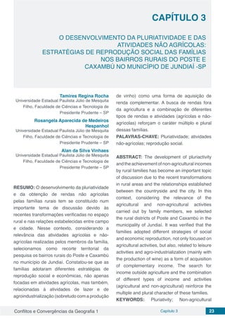 Conflitos e Convergências da Geografia 1 Capítulo 3 23
CAPÍTULO 3
doi
O DESENVOLVIMENTO DA PLURIATIVIDADE E DAS
ATIVIDADES NÃO AGRÍCOLAS:
ESTRATÉGIAS DE REPRODUÇÃO SOCIAL DAS FAMÍLIAS
NOS BAIRROS RURAIS DO POSTE E
CAXAMBÚ NO MUNICÍPIO DE JUNDIAÍ -SP
Tamires Regina Rocha
Universidade Estadual Paulista Júlio de Mesquita
Filho, Faculdade de Ciências e Tecnologia de
Presidente Prudente – SP
Rosangela Aparecida de Medeiros
Hespanhol
Universidade Estadual Paulista Júlio de Mesquita
Filho, Faculdade de Ciências e Tecnologia de
Presidente Prudente – SP
Alan da Silva Vinhaes
Universidade Estadual Paulista Júlio de Mesquita
Filho, Faculdade de Ciências e Tecnologia de
Presidente Prudente – SP
RESUMO: O desenvolvimento da pluriatividade
e da obtenção de rendas não agrícolas
pelas famílias rurais tem se constituído num
importante tema de discussão devido às
recentes transformações verificadas no espaço
rural e nas relações estabelecidas entre campo
e cidade. Nesse contexto, considerando a
relevância das atividades agrícolas e não-
agrícolas realizadas pelos membros da família,
selecionamos como recorte territorial da
pesquisa os bairros rurais do Poste e Caxambú
no município de Jundiaí. Constatou-se que as
famílias adotaram diferentes estratégias de
reprodução social e econômicas, não apenas
focadas em atividades agrícolas, mas também,
relacionadas à atividades de lazer e de
agroindustrialização (sobretudo com a produção
de vinho) como uma forma de aquisição de
renda complementar. A busca de rendas fora
da agricultura e a combinação de diferentes
tipos de rendas e atividades (agrícolas e não-
agrícolas) reforçam o caráter múltiplo e plural
dessas famílias.
PALAVRAS-CHAVE: Pluriatividade; atividades
não-agrícolas; reprodução social.
ABSTRACT: The development of pluriactivity
and the achievement of non-agricultural incomes
by rural families has become an important topic
of discussion due to the recent transformations
in rural areas and the relationships established
between the countryside and the city. In this
context, considering the relevance of the
agricultural and non-agricultural activities
carried out by family members, we selected
the rural districts of Poste and Caxambú in the
municipality of Jundiaí. It was verified that the
families adopted different strategies of social
and economic reproduction, not only focused on
agricultural activities, but also, related to leisure
activities and agro-industrialization (mainly with
the production of wine) as a form of acquisition
of complementary income. The search for
income outside agriculture and the combination
of different types of income and activities
(agricultural and non-agricultural) reinforce the
multiple and plural character of these families.
KEYWORDS: Pluriativity; Non-agricultural
 