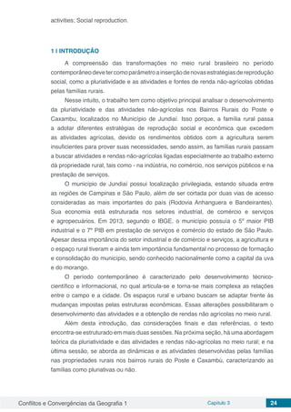 Conflitos e Convergências da Geografia 1 Capítulo 3 24
activities; Social reproduction.
1 | 	INTRODUÇÃO
A compreensão das transformações no meio rural brasileiro no período
contemporâneodevetercomoparâmetroainserçãodenovasestratégiasdereprodução
social, como a pluriatividade e as atividades e fontes de renda não-agrícolas obtidas
pelas famílias rurais.
Nesse intuito, o trabalho tem como objetivo principal analisar o desenvolvimento
da pluriatividade e das atividades não-agrícolas nos Bairros Rurais do Poste e
Caxambu, localizados no Município de Jundiaí. Isso porque, a família rural passa
a adotar diferentes estratégias de reprodução social e econômica que excedem
as atividades agrícolas, devido os rendimentos obtidos com a agricultura serem
insuficientes para prover suas necessidades, sendo assim, as famílias rurais passam
a buscar atividades e rendas não-agrícolas ligadas especialmente ao trabalho externo
dá propriedade rural, tais como - na indústria, no comércio, nos serviços públicos e na
prestação de serviços.
O município de Jundiaí possui localização privilegiada, estando situada entre
as regiões de Campinas e São Paulo, além de ser cortada por duas vias de acesso
consideradas as mais importantes do país (Rodovia Anhanguera e Bandeirantes).
Sua economia está estruturada nos setores industrial, de comércio e serviços
e agropecuários. Em 2013, segundo o IBGE, o município possuía o 5º maior PIB
industrial e o 7º PIB em prestação de serviços e comércio do estado de São Paulo.
Apesar dessa importância do setor industrial e de comércio e serviços, a agricultura e
o espaço rural tiveram e ainda tem importância fundamental no processo de formação
e consolidação do município, sendo conhecido nacionalmente como a capital da uva
e do morango.
O período contemporâneo é caracterizado pelo desenvolvimento técnico-
científico e informacional, no qual articula-se e torna-se mais complexa as relações
entre o campo e a cidade. Os espaços rural e urbano buscam se adaptar frente às
mudanças impostas pelas estruturas econômicas. Essas alterações possibilitaram o
desenvolvimento das atividades e a obtenção de rendas não agrícolas no meio rural.
Além desta introdução, das considerações finais e das referências, o texto
encontra-se estruturado em mais duas sessões. Na próxima seção, há uma abordagem
teórica da pluriatividade e das atividades e rendas não-agrícolas no meio rural; e na
última sessão, se aborda as dinâmicas e as atividades desenvolvidas pelas famílias
nas propriedades rurais nos bairros rurais do Poste e Caxambú, caracterizando as
famílias como pluriativas ou não.
 