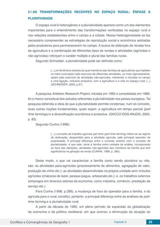 Conflitos e Convergências da Geografia 1 Capítulo 3 25
2 | 	AS TRANSFORMAÇÕES RECENTES NO ESPAÇO RURAL: ÊNFASE A
PLURITIVIDADE
O espaço rural é heterogêneo e a pluriatividade aparece como um dos elementos
importantes para o entendimento das transformações verificadas no espaço rural e
nas relações estabelecidas entre o campo e a cidade. Nessa heterogeneidade se faz
necessário compreender as estratégias de reprodução social e econômica adotadas
pelos produtores para permanecerem no campo. A busca da obtenção de rendas fora
da agricultura e a combinação de diferentes tipos de rendas e atividades (agrícolas e
não-agrícolas) reforçam o caráter múltiplo e plural das famílias rurais.
Segundo Schneider, a pluriatividade pode ser definida como:
[...] um fenômeno através do qual membros das famílias de agricultores que habitam
no meio rural optam pelo exercício de diferentes atividades, ou mais rigorosamente,
optam pelo exercício de atividades não-agrícolas, mantendo a moradia no campo
e uma ligação, inclusive produtiva, com a agricultura e a vida no espaço rural. [...]
(SCHNEIDER, 2003, p.91).
A pesquisa Arkleton Research Project, iniciada em 1982 e consolidada em 1986,
foi o marco conceitual dos estudos referentes à pluriatividade nos países europeus. Tal
pesquisa defendia a ideia de que a pluriatividade permite condensar, num só conceito,
duas outras noções fundamentais, quais sejam: a agricultura em tempo parcial (part
time farmings) e a diversificação econômica e produtiva. (SACCO DOS ANJOS, 2003,
p. 85).
Segundo Cunha (1998):
[...] o conceito de trabalho agrícola part time (part time farming) refere-se ao regime
de dedicação, despendido para a atividade agrícola, pelo principal operador da
propriedade. A principal diferença entre o conceito anterior com o conceito de
pluriatividade, é que este, toma a família como unidade de análise, incorporando
ao foco das atenções, atividades não-agrícolas dos membros da família que tem
significância na geração de renda (CUNHA, 1998, p. 385).
Deste modo, o que vai caracterizar a família como sendo pluriativa ou não,
são: as atividades para-agrícolas (processamento de alimentos, agregação de valor,
produção de vinho etc.); as atividades desenvolvidas na própria unidade sem vínculos
agrícolas (chácaras de lazer, pesque-pague, artesanato etc.); e, os trabalhos externos
(empregos em diversos setores da economia, como indústria, comércio, prestação de
serviço etc.).
Para Cunha (1998, p.286), a mudança de foco do operador para a família, e do
agrícola para o rural, constitui, portanto, a principal diferença entre as análises de part-
time farming e a pluriatividade rural.
A partir da década de 1990, em pleno período de expansão da globalização
da economia e da política neoliberal, em que ocorreu a diminuição da atuação do
 