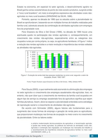 Conflitos e Convergências da Geografia 1 Capítulo 3 26
Estado na economia, em especial no setor agrícola, o desenvolvimento agrário no
Brasil ganha outras características do ponto de vista social e produtivo, surgindo então
o “novo rural brasileiro”, em meio à emergência expressiva das atividades rurais não-
agrícolas no meio rural brasileiro (GRAZIANO da SILVA, 1996).
Portanto, apenas na década de 1990 que os estudos sobre a pluriatividade no
Brasil se aprofundaram, baseando-se em múltiplas formas de trabalho realizadas pela
família rural, sobretudo através da combinação de atividades agrícolas com empregos
fora da propriedade rural.
Para Graziano da Silva e Del Grossi (1999), na década de 1990 houve uma
acentuada queda na participação das rendas agrícolas e, consequentemente, um
crescimento das rendas não-agrícolas, especialmente entre as categorias dos
ocupados rurais por conta própria, ou seja, os agricultores familiares. A Figura 1 indica
a redução das rendas agrícolas e a maior evolução e importância das rendas voltadas
as atividades não-agrícolas.
Figura 1. Evolução da renda total das pessoas residentes na zona rural, segundo o setor de
ocupação, Brasil, 1992-1997
Fonte: Projeto Rurbano (apud Graziano da Silva e Del Grossi, 1999), Deflator INPC.
Para Souza (2003), o que realmente está ocorrendo é a diminuição dos empregos
no setor agrícola e o crescimento dos empregos assalariados não-agrícolas. Isso, no
entanto, não quer dizer que o crescimento de membros da família rural ocupados em
algum tipo de serviço ou emprego assalariado fora da agricultura significa que sejam
famílias pluriativas. Assim, deve-se separar a pluriatividade entendida como estratégia
de reprodução social e o crescimento de atividades não-agrícolas.
De acordo com Schneider (2005), alguns fatores são fundamentais para o
surgimento das novas formas de emprego e geração de renda para os agricultores,
que proporcionam mudanças nas formas de ocupação no meio rural e no crescimento
da pluriatividade. Entre os fatores estão:
a própria modernização técnico-produtiva da agricultura; a terceirização agrícola;
a queda das rendas agrícolas; as políticas de estímulo as atividades rurais não-
agrícolas e contenção das migrações; as mudanças nos mercados de trabalho e
o reconhecimento da importância crescente da agricultura familiar no meio rural”
(SCHNEIDER, 2005, p. 3).
 