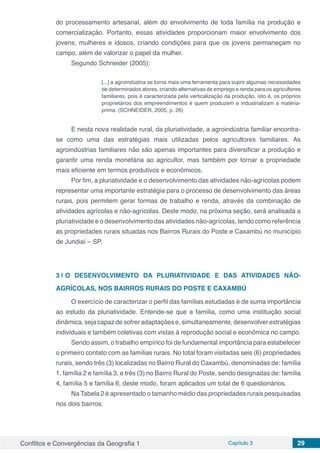 Conflitos e Convergências da Geografia 1 Capítulo 3 29
do processamento artesanal, além do envolvimento de toda família na produção e
comercialização. Portanto, essas atividades proporcionam maior envolvimento dos
jovens, mulheres e idosos, criando condições para que os jovens permaneçam no
campo, além de valorizar o papel da mulher.
Segundo Schneider (2005):
[...] a agroindústria se torna mais uma ferramenta para suprir algumas necessidades
de determinados atores, criando alternativas de emprego e renda para os agricultores
familiares, pois é caracterizada pela verticalização da produção, isto é, os próprios
proprietários dos empreendimentos é quem produzem e industrializam a matéria-
prima. (SCHNEIDER, 2005, p. 26)
E nesta nova realidade rural, da pluriatividade, a agroindústria familiar encontra-
se como uma das estratégias mais utilizadas pelos agricultores familiares. As
agroindústrias familiares não são apenas importantes para diversificar a produção e
garantir uma renda monetária ao agricultor, mas também por tornar a propriedade
mais eficiente em termos produtivos e econômicos.
Por fim, a pluriatividade e o desenvolvimento das atividades não-agrícolas podem
representar uma importante estratégia para o processo de desenvolvimento das áreas
rurais, pois permitem gerar formas de trabalho e renda, através da combinação de
atividades agrícolas e não-agrícolas. Deste modo, na próxima seção, será analisada a
pluriatividade e o desenvolvimento das atividades não-agrícolas, tendo como referência
as propriedades rurais situadas nos Bairros Rurais do Poste e Caxambú no município
de Jundiaí – SP.
3 | 	O DESENVOLVIMENTO DA PLURIATIVIDADE E DAS ATIVIDADES NÃO-
AGRÍCOLAS, NOS BAIRROS RURAIS DO POSTE E CAXAMBÚ
O exercício de caracterizar o perfil das famílias estudadas é de suma importância
ao estudo da pluriatividade. Entende-se que a família, como uma instituição social
dinâmica,sejacapazdesofreradaptaçõese,simultaneamente,desenvolverestratégias
individuais e também coletivas com vistas à reprodução social e econômica no campo.
Sendo assim, o trabalho empírico foi de fundamental importância para estabelecer
o primeiro contato com as famílias rurais. No total foram visitadas seis (6) propriedades
rurais, sendo três (3) localizadas no Bairro Rural do Caxambú, denominadas de: família
1, família 2 e família 3, e três (3) no Bairro Rural do Poste, sendo designadas de: família
4, família 5 e família 6, deste modo, foram aplicados um total de 6 questionários.
Na Tabela 2 é apresentado o tamanho médio das propriedades rurais pesquisadas
nos dois bairros.
 