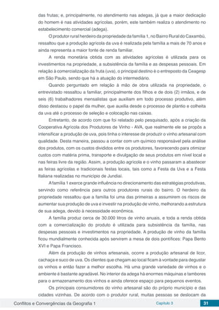 Conflitos e Convergências da Geografia 1 Capítulo 3 31
das frutas; e, principalmente, no atendimento nas adegas, já que a maior dedicação
do homem é nas atividades agrícolas, porém, este também realiza o atendimento no
estabelecimento comercial (adega).
O produtor rural herdeiro da propriedade da família 1, no Bairro Rural do Caxambú,
ressaltou que a produção agrícola da uva é realizada pela família a mais de 70 anos e
ainda representa a maior fonte de renda familiar.
A renda monetária obtida com as atividades agrícolas é utilizada para os
investimentos na propriedade, a subsistência da família e as despesas pessoais. Em
relação à comercialização da fruta (uva), o principal destino é o entreposto da Ceagesp
em São Paulo, sendo que há a atuação do intermediário.
Quando perguntado em relação à mão de obra utilizada na propriedade, o
entrevistado ressaltou a familiar, principalmente dos filhos e de dois (2) irmãos, e de
seis (6) trabalhadores mensalistas que auxiliam em todo processo produtivo, além
disso destacou o papel da mulher, que auxilia desde o processo de plantio e colheita
da uva até o processo de seleção e colocação nas caixas.
Entretanto, de acordo com que foi relatado pelo pesquisado, após a criação da
Cooperativa Agrícola dos Produtores de Vinho - AVA, que realmente ele se propôs a
intensificar a produção de uva, pois tinha o interesse de produzir o vinho artesanal com
qualidade. Desta maneira, passou a contar com um químico responsável pela análise
dos produtos, com os custos divididos entre os produtores, favorecendo para otimizar
custos com matéria prima, transporte e divulgação de seus produtos em nível local e
nas feiras livre da região. Assim, a produção agrícola e o vinho passaram a abastecer
as feiras agrícolas e tradicionais festas locais, tais como a Festa da Uva e a Festa
Italiana realizadas no município de Jundiaí.
Afamília 1 exerce grande influência no direcionamento das estratégias produtivas,
servindo como referência para outros produtores rurais do bairro. O herdeiro da
propriedade ressaltou que a família foi uma das primeiras a assumirem os riscos de
aumentar sua produção de uva e investir na produção de vinho, melhorando a estrutura
de sua adega, devido à necessidade econômica.
A família produz cerca de 30.000 litros de vinho anuais, e toda a renda obtida
com a comercialização do produto é utilizada para subsistência da família, nas
despesas pessoais e investimentos na propriedade. A produção de vinho da família
ficou mundialmente conhecida após servirem a mesa de dois pontífices: Papa Bento
XVI e Papa Francisco.
Além da produção de vinhos artesanais, ocorre a produção artesanal de licor,
cachaça e suco de uva. Os clientes que chegam ao local ficam à vontade para degustar
os vinhos e então fazer a melhor escolha. Há uma grande variedade de vinhos e o
ambiente é bastante agradável. No interior da adega há enormes máquinas e tambores
para o armazenamento dos vinhos e ainda oferece espaço para pequenos eventos.
Os principais consumidores do vinho artesanal são do próprio município e das
cidades vizinhas. De acordo com o produtor rural, muitas pessoas se deslocam da
 
