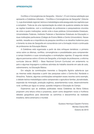 APRESENTAÇÃO
Conflitos e Convergências da Geografia - Volume 1. É com imensa satisfação que
apresento a Coletânea intitulada – “Conflitos e Convergências da Geografia” (Volume
1), cuja diversidade regional, teórica e metodológica está assegurada nos capítulos que
a compõem. Trata-se de uma representação da ordem de quatorze estados de todas
as regiões brasileiras, com a contribuição de professores e pesquisadores oriundos
de vinte e quatro instituições; sendo vinte e duas públicas (Universidades Estaduais,
Universidades Federais, Institutos Federais e Secretarias Estaduais da Educação) e
duas instituições particulares (Colégio de Ensino Médio e Centro Universitário). Nesse
sentido, ressalta-se a importância da pesquisa científica e os desafios hodiernos para
o fomento na área de Geografia em consonância com a formação inicial e continuada
de professores da Educação Básica.
A Coletânea está organizada a partir de dois enfoques temáticos: o primeiro
versa sobre os dilemas, conflitos, convergências e possibilidades para compreender
o campo brasileiro e suas conceituações e contradições vigentes. O segundo retrata
alguns panoramas sobre o Ensino de Geografia, a formação de professores, a reforma
curricular (leia-se: BNCC – Base Nacional Comum Curricular) em andamento no
país e algumas linguagens e práticas advindas do trabalho docente em sala de aula,
sobremaneira, na Educação Básica.
Em relação às contribuições inerentes a Geografia Agrária salienta-se que
as mesmas estão dispostas a partir das pesquisas sobre o Centro-Sul, Nordeste e
Amazônia. Todavia, algumas contribuições extrapolam esses recortes como exemplo,
o debate teórico-metodológico sobre campesinato x agricultura familiar, pluriatividade,
expansão da mineração, produção orgânica, assentamentos rurais, desenvolvimento
rural, conflitos por água no campo, questão indígena e Educação do Campo.
Esperamos que as análises publicadas nessa Coletânea da Atena Editora
propiciem uma leitura crítica e prazerosa, assim como despertem novos e frutíferos
debates geográficos para desvendar os caminhos e descaminhos da realidade
brasileira, latino-americano e mundial.
Gustavo Henrique Cepolini Ferreira
Montes Claros-MG
Outono de 2019
 