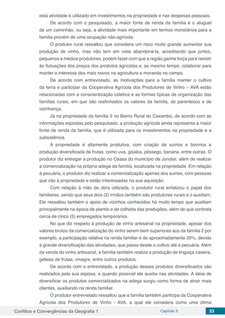 Conflitos e Convergências da Geografia 1 Capítulo 3 33
está atividade é utilizado em investimentos na propriedade e nas despesas pessoais.
De acordo com o pesquisado, a maior fonte de renda da família é o aluguel
de um caminhão, ou seja, a atividade mais importante em termos monetários para a
família provém de uma ocupação não-agrícola.
O produtor rural ressaltou que considera um risco muito grande aumentar sua
produção de vinho, mas não tem em vista abandoná-la, acreditando que juntos,
pequenos e médios produtores, podem fazer com que a região ganhe força para resistir
às flutuações dos preços dos produtos agrícolas e, ao mesmo tempo, colaborar para
manter o interesse dos mais novos na agricultura e morando no campo.
De acordo com entrevistado, as motivações para a família manter o cultivo
da terra e participar da Cooperativa Agrícola dos Produtores de Vinho – AVA estão
relacionadas com a conscientização coletiva e as formas típicas de organização das
famílias rurais, em que são reafirmados os valores da família, do parentesco e de
vizinhança.
Já na propriedade da família 3 no Bairro Rural do Caxambú, de acordo com as
informações expostas pelo pesquisado, a produção agrícola ainda representa a maior
fonte de renda da família, que é utilizada para os investimentos na propriedade e a
subsistência.
A propriedade é altamente produtiva, com criação de suínos e bovinos e
produção diversificada de frutas, como uva, goiaba, pêssego, banana, entre outras. O
produtor diz entregar a produção no Ceasa do município de Jundiaí, além de realizar
a comercialização na própria adega da família, localizada na propriedade. Em relação
à pecuária, o produtor diz realizar a comercialização apenas dos suínos, com pessoas
que vão à propriedade e estão interessadas na sua aquisição.
Com relação à mão de obra utilizada, o produtor rural enfatizou o papel dos
familiares, sendo que seus dois (2) irmãos também são produtores rurais e o auxiliam.
Ele ressaltou também o apoio de vizinhos conhecidos há muito tempo que auxiliam
principalmente na época de plantio e de colheita das produções, além de que contrata
cerca de cinco (5) empregados temporários.
No que diz respeito à produção de vinho artesanal na propriedade, apesar dos
valores brutos da comercialização do vinho serem bem superiores aos da família 2 por
exemplo, a participação relativa na renda familiar é de aproximadamente 20%, devido
à grande diversificação das atividades, que passa desde o cultivo até a pecuária. Além
da venda do vinho artesanal, a família também realiza a produção de linguiça caseira,
geleias de frutas, vinagre, entre outros produtos.
De acordo com o entrevistado, a produção desses produtos diversificados são
realizados pela sua esposa, e quando possível ele auxilia nas atividades. A ideia de
diversificar os produtos comercializados na adega surgiu como forma de atrair mais
clientes, auxiliando na renda familiar.
O produtor entrevistado ressaltou que a família também participa da Cooperativa
Agrícola dos Produtores de Vinho - AVA, a qual ele considera como uma ótima
 