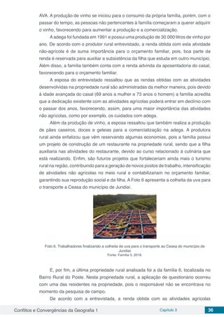 Conflitos e Convergências da Geografia 1 Capítulo 3 36
AVA. A produção de vinho se iniciou para o consumo da própria família, porém, com o
passar do tempo, as pessoas não pertencentes à família começaram a querer adquirir
o vinho, favorecendo para aumentar a produção e a comercialização.
A adega foi fundada em 1991 e possui uma produção de 30.000 litros de vinho por
ano. De acordo com o produtor rural entrevistado, a renda obtida com esta atividade
não-agrícola é de suma importância para o orçamento familiar, pois, boa parte da
renda é reservada para auxiliar a subsistência da filha que estuda em outro município.
Além disso, a família também conta com a renda advinda da aposentadoria do casal,
favorecendo para o orçamento familiar.
A esposa do entrevistado ressaltou que as rendas obtidas com as atividades
desenvolvidas na propriedade rural são administradas da melhor maneira, pois devido
à idade avançada do casal (69 anos a mulher e 73 anos o homem) a família acredita
que a dedicação existente com as atividades agrícolas poderá entrar em declínio com
o passar dos anos, favorecendo, assim, para uma maior importância das atividades
não agrícolas, como por exemplo, os cuidados com adega.
Além da produção de vinho, a esposa ressaltou que também realiza a produção
de pães caseiros, doces e geleias para a comercialização na adega. A produtora
rural ainda enfatizou que vêm reservando algumas economias, pois a família possui
um projeto de construção de um restaurante na propriedade rural, sendo que a filha
auxiliaria nas atividades do restaurante, devido ao curso relacionado à culinária que
está realizando. Enfim, são futuros projetos que fortaleceriam ainda mais o turismo
rural na região, contribuindo para a geração de novos postos de trabalho, intensificação
de atividades não agrícolas no meio rural e contabilizariam no orçamento familiar,
garantindo sua reprodução social e da filha. A Foto 6 apresenta a colheita da uva para
o transporte a Ceasa do município de Jundiaí.
Foto 6. Trabalhadores finalizando a colheita de uva para o transporte ao Ceasa do município de
Jundiaí
Fonte: Família 5, 2018.
E, por fim, a última propriedade rural analisada foi a da família 6, localizada no
Bairro Rural do Poste. Nesta propriedade rural, a aplicação de questionário ocorreu
com uma das residentes na propriedade, pois o responsável não se encontrava no
momento da pesquisa de campo.
De acordo com a entrevistada, a renda obtida com as atividades agrícolas
 